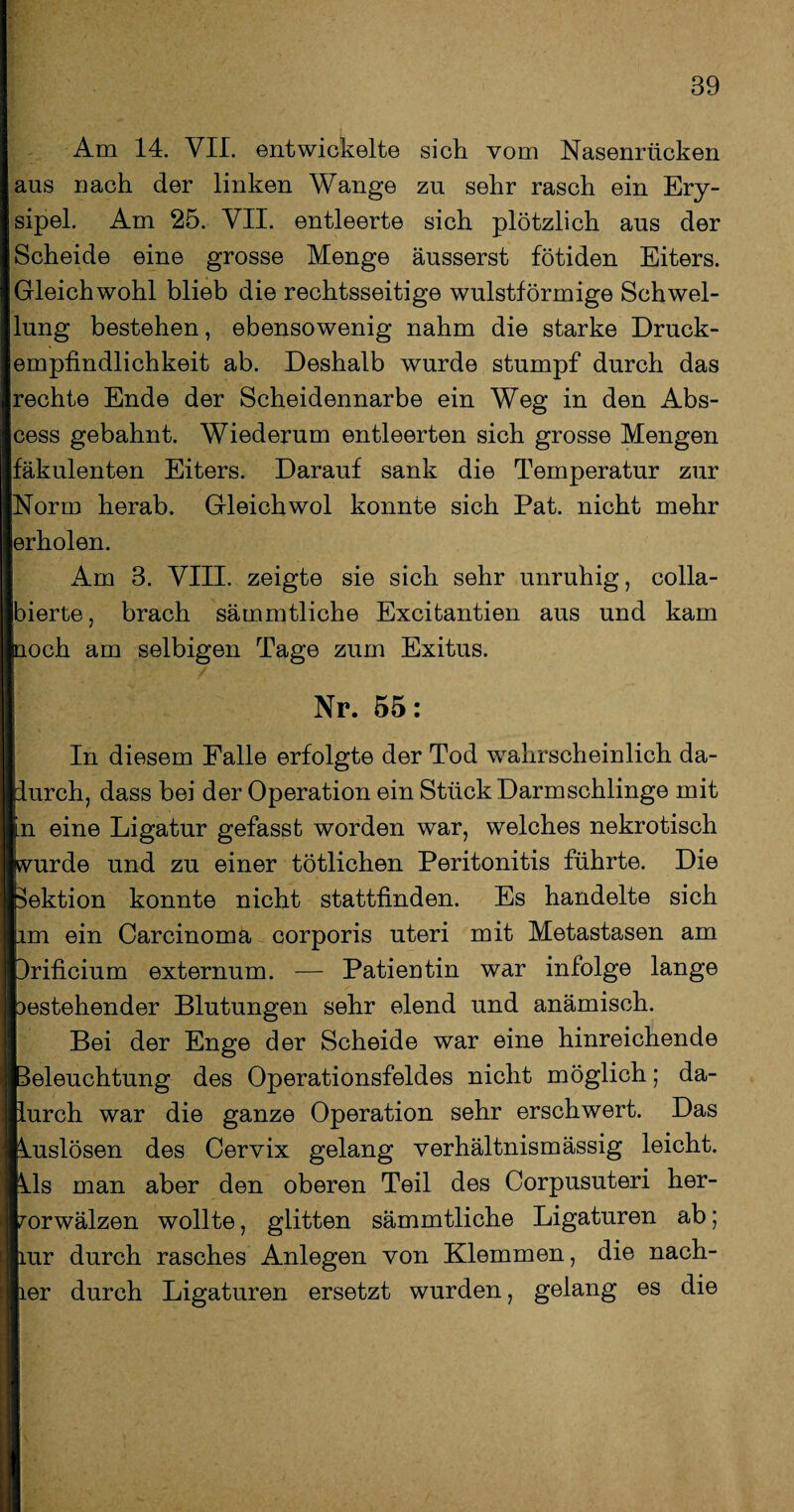 Am 14. VII. entwickelte sich vom Nasenrücken aus nach der linken Wange zu sehr rasch ein Ery¬ sipel. Am 25. VII. entleerte sich plötzlich aus der Scheide eine grosse Menge äusserst fötiden Eiters. Gleichwohl blieb die rechtsseitige wulstförmige Schwel¬ lung bestehen, ebensowenig nahm die starke Druck¬ empfindlichkeit ab. Deshalb wurde stumpf durch das rechte Ende der Scheidennarbe ein Weg in den Abs- cess gebahnt. Wiederum entleerten sich grosse Mengen fäkulenten Eiters. Darauf sank die Temperatur zur Norm herab. Gleichwol konnte sich Pat. nicht mehr erholen. Am 3. VIII. zeigte sie sich sehr unruhig, colla- bierte, brach sämmtliche Excitantien aus und kam uoch am selbigen Tage zum Exitus. Nr. 55: In diesem Falle erfolgte der Tod wahrscheinlich da¬ durch, dass bei der Operation ein Stück Darm schlinge mit n eine Ligatur gefasst worden war, welches nekrotisch wurde und zu einer tötlichen Peritonitis führte. Die Sektion konnte nicht stattfinden. Es handelte sich im ein Carcinoma corporis uteri mit Metastasen am drificium externum. — Patientin war infolge lange bestehender Blutungen sehr elend und anämisch. Bei der Enge der Scheide war eine hinreichende Beleuchtung des Operationsfeldes nicht möglich; da- jllurch war die ganze Operation sehr erschwert. Das «kuslösen des Cervix gelang verhältnismässig leicht, ftils man aber den oberen Teil des Corpusuteri her- worwälzen wollte, glitten sämmtliche Ligaturen ab; ilmr durch rasches Anlegen von Klemmen, die nach¬ her durch Ligaturen ersetzt wurden, gelang es die