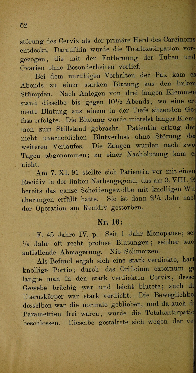 Störung des Cervix als der primäre Herd des Carcinoms entdeckt. Daraufhin wurde die Totalexstirpation vor¬ gezogen , die mit der Entfernung der Tuben und Ovarien ohne Besonderheiten verlief. Bei dem unruhigen Verhalten der Pat. kam es Abends zu einer starken Blutung aus den linken Stümpfen. Nach Anlegen von drei langen Klemmen stand dieselbe bis gegen IOV2 Abends, wo eine er¬ neute Blutung aus einem in der Tiefe sitzenden Ge- fäss erfolgte. Die Blutung wurde mittelst langer Klem¬ men zum Stillstand gebracht. Patientin ertrug der nicht unerheblichen Blutverlust ohne Störung de* weiteren Verlaufes. Die Zangen wurden nach zwe; Tagen abgenommen; zu einer Nachblutung kam ei nicht. Am 7. XI. 91 stellte sich Patientin vor mit eineD Recidiv in der linken Narbengegend, das am 3. VIII. 9! bereits das ganze Scheidengewölbe mit knolligen Wu cherungen erfüllt hatte. Sie ist dann 274 Jahr nacl der Operation am Recidiv gestorben. Nr. 16: F. 45 Jahre IV. p. Seit 1 Jahr Menopause; sei; 74 Jahr oft recht profuse Blutungen; seither auc auffallende Abmagerung. Nie Schmerzen. Als Befund ergab sich eine stark verdickte, hari knollige Portio; durch das Orificium externum g< langte man in den stark verdickten Cervix, desse Gewebe brüchig war und leicht blutete; auch d( Uteruskörper war stark verdickt. Die Beweglichke desselben war die normale geblieben, und da auch d Parametrien frei waren, wurde die Totalexstirpatic beschlossen. Dieselbe gestaltete sich wegen der ve