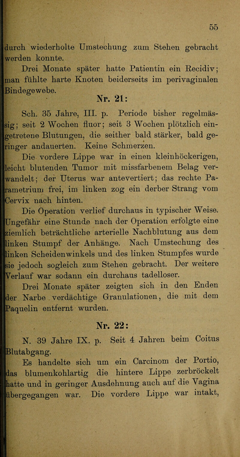 durch wiederholte Umstechung zum Stehen gebracht werden konnte. Drei Monate später hatte Patientin ein Recidiv; man fühlte harte Knoten beiderseits im perivaginalen Bindegewebe. Nr. 21: Sch. 35 Jahre, III. p. Periode bisher regelmäs¬ sig; seit 2 Wochen fluor; seit 3 Wochen plötzlich ein¬ getretene Blutungen, die seither bald stärker, bald ge¬ ringer andauerten. Keine Schmerzen. Die vordere Lippe war in einen kleinhöckerigen, leicht blutenden Tumor mit missfarbenem Belag ver¬ wandelt; der Uterus war antevertiert; das rechte Pa- rametrium frei, im linken zog ein derber Strang vom Cervix nach hinten. Die Operation verlief durchaus in typischer Weise. Ungefähr eine Stunde nach der Operation erfolgte eine ziemlich beträchtliche arterielle Nachblutung aus dem linken Stumpf der Anhänge. Nach Umstechung des linken Scheidenwinkels und des linken Stumpfes wurde sie jedoch sogleich zum Stehen gebracht. Der weitere Verlauf war sodann ein durchaus tadelloser. Drei Monate später zeigten sich in den Enden der Narbe verdächtige Granulationen, die mit dem Paquelin entfernt wurden. H . Nr. 22: N. 39 Jahre IX. p. Seit 4 Jahren beim Coitus IlBlutabgang. || Es handelte sich um ein Carcinom der Portio, ||das blumenkohlartig die hintere Lippe zerbröckelt llhatte und in geringer Ausdehnung auch auf die Vagina ||übergegangen war. Die vordere Lippe war intakt,