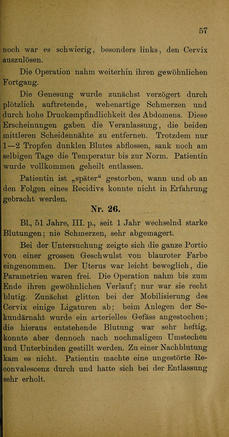 noch war es schwierig, besonders links, den Cervix auszulösen. Die Operation nahm weiterhin ihren gewöhnlichen Fortgang. Die Genesung wurde zunächst verzögert durch plötzlich auftretende, wehenartige Schmerzen und durch hohe Druckempfindlichkeit des Abdomens. Diese Erscheinungen gaben die Veranlassung, die beiden mittleren Scheidennähte zu entfernen. Trotzdem nur 1—2 Tropfen dunklen Blutes abflossen, sank noch am selbigen Tage die Temperatur bis zur Norm. Patientin wurde vollkommen geheilt entlassen. Patientin ist „später“ gestorben, wann und ob an den Folgen eines Becidivs konnte nicht in Erfahrung gebracht werden. Nr. 26. Bl., 51 Jahre, III. p., seit 1 Jahr wechselnd starke Blutungen; nie Schmerzen, sehr abgemagert. Bei der Untersuchung zeigte sich die ganze Portio von einer grossen Geschwulst von blauroter Farbe eingenommen. Der Uterus war leicht beweglich, die Parametrien waren frei. Die Operation nahm bis zum Ende ihren gewöhnlichen Verlauf; nur war sie recht blutig. Zunächst glitten bei der Mobilisierung des Cervix einige Ligaturen ab; beim Anlegen der Se¬ kundärnaht wurde ein arterielles Gefäss angestochen; die hieraus entstehende Blutung war sehr heftig, konnte aber dennoch nach nochmaligem Umstechen und Unterbinden gestillt werden. Zu einer Nachblutung kam es nicht. Patientin machte eine ungestörte Be- convalescenz durch und hatte sich bei der Entlassung sehr erholt.