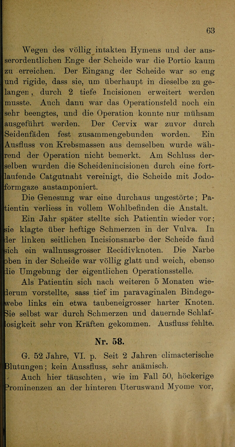 Wegen des völlig intakten Hymens und der aus¬ serordentlichen Enge der Scheide war die Portio kaum zu erreichen. Der Eingang der Scheide war so eng und rigide, dass sie, um überhaupt in dieselbe zu ge¬ langen , durch 2 tiefe Incisionen erweitert werden musste. Auch dann war das Operationsfeld noch ein sehr beengtes, und die Operation konnte nur mühsam ausgeführt werden. Der Cervix war zuvor durch Seidenfäden fest zusammengebunden worden. Ein Ausfluss von Krebsmassen aus demselben wurde wäh¬ rend der Operation nicht bemerkt. Am Schluss der¬ selben wurden die Scheidenincisionen durch eine fort¬ laufende Catgutnaht vereinigt, die Scheide mit Jodo¬ formgaze austamponiert. Die Genesung war eine durchaus ungestörte; Pa¬ tientin verliess in vollem Wohlbefinden die Anstalt. Ein Jahr später stellte sich Patientin wieder vor; sie klagte über heftige Schmerzen in der Vulva. In der linken seitlichen Incisionsnarbe der Scheide fand sich ein wallnussgrosser Recidivknoten. Die Narbe 3ben in der Scheide war völlig glatt und weich, ebenso lie Umgebung der eigentlichen Operationsstelle. Als Patientin sich nach weiteren 5 Monaten wie¬ derum vorstellte, sass tief im paravaginalen Bindege¬ webe links ein etwa taubeneigrosser harter Knoten. 3ie selbst war durch Schmerzen und dauernde Schlaf- |losigkeit sehr von Kräften gekommen. Ausfluss fehlte. I Nr. 58. G. 52 Jahre, VI. p. Seit 2 Jahren climacterische Ifelutungen; kein Aussfluss, sehr anämisch. 11' Auch hier täuschten, wie im Fall 50, höckerige ||?rominenzen an der hinteren Uterus wand Myome vor,