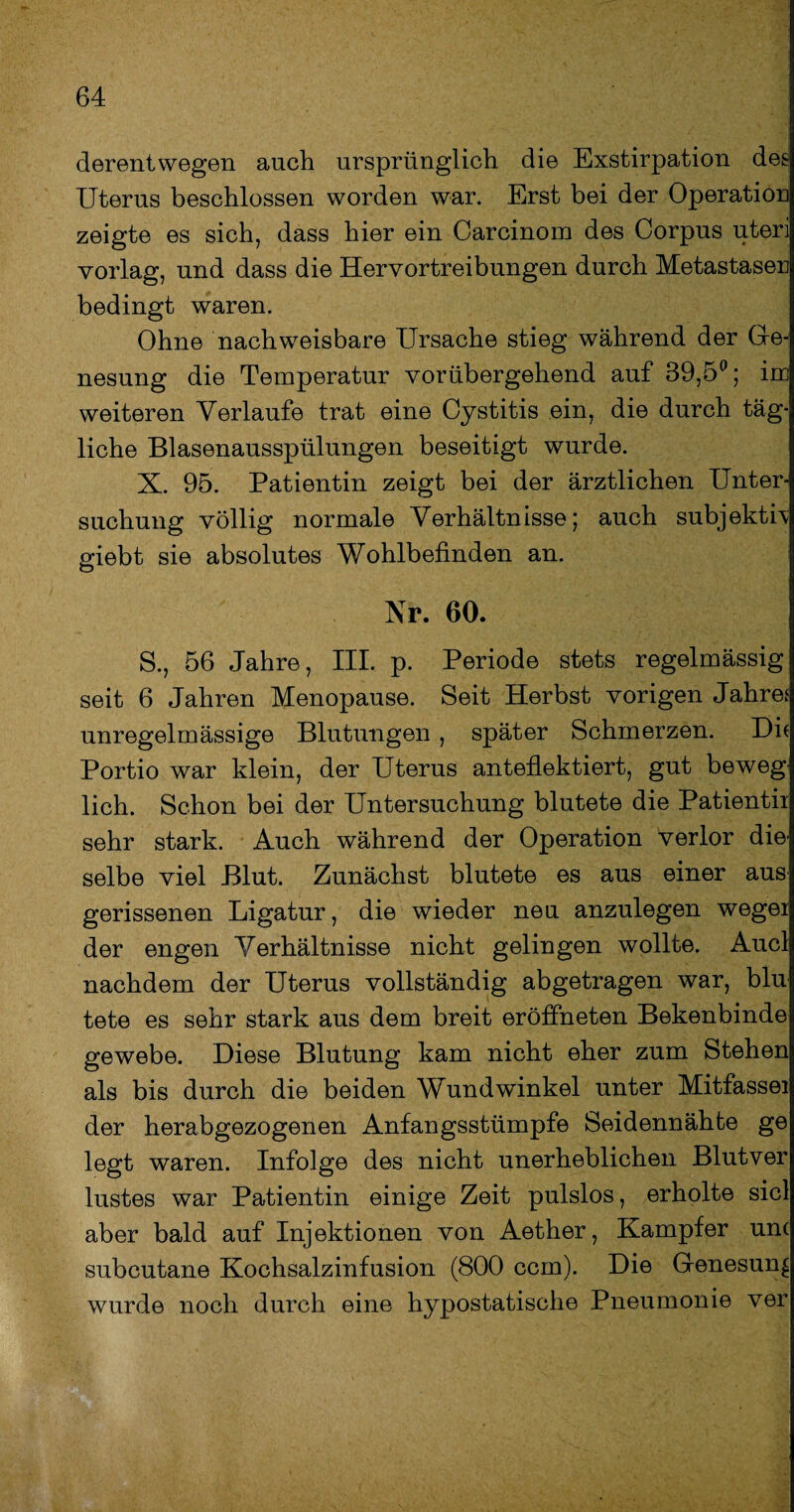 derentwegen auch ursprünglich die Exstirpation des Uterus beschlossen worden war. Erst bei der Operation zeigte es sich, dass hier ein Carcinom des Corpus uteri vorlag, und dass die Hervortreibungen durch Metastasen bedingt waren. Ohne nachweisbare Ursache stieg während der Ge¬ nesung die Temperatur vorübergehend auf 39,5°; im weiteren Verlaufe trat eine Cystitis ein, die durch täg¬ liche Blasenausspülungen beseitigt wurde. X. 95. Patientin zeigt bei der ärztlichen Unter¬ suchung völlig normale Verhältnisse; auch subjektiv giebt sie absolutes Wohlbefinden an. Nr. 60. S., 56 Jahre, III. p. Periode stets regelmässig seit 6 Jahren Menopause. Seit Herbst vorigen Jahre? unregelmässige Blutungen , später Schmerzen. Dh Portio war klein, der Uterus anteflektiert, gut beweg lieh. Schon bei der Untersuchung blutete die Patientii sehr stark. Auch während der Operation verlor dm selbe viel Blut. Zunächst blutete es aus einer aus gerissenen Ligatur, die wieder neu anzulegen wegei der engen Verhältnisse nicht gelingen wollte. Auel nachdem der Uterus vollständig abgetragen war, blu tete es sehr stark aus dem breit eröffneten Bekenbinde gewebe. Diese Blutung kam nicht eher zum Stehen als bis durch die beiden Wundwinkel unter Mitfassei der herabgezogenen Anfangsstümpfe Seidennähte ge legt waren. Infolge des nicht unerheblichen Blutver lustes war Patientin einige Zeit pulslos, erholte siel aber bald auf Injektionen von Aether, Kampfer un( subcutane Kochsalzinfusion (800 ccm). Die Genesung wurde noch durch eine hypostatische Pneumonie ver