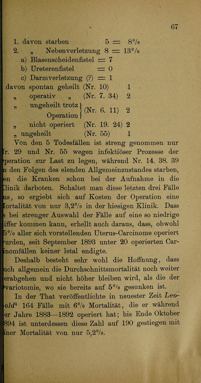 1. davon starben 5 = 8% 2. „ Neben Verletzung 8 = 13% a) Blasenscheidenfistel = 7 b) Ureterenfistel = 0 c) Darm Verletzung (?) = 1 davon spontan geheilt (Nr. 10) operativ „ (Nr. 7. 34) ungeheilt trotz Operation nicht operiert n 1 2 (Nr. 6. 11) 2 n n ungeheilt (Nr. 19. 24) 2 (Nr. 55) 1 Von den 5 Todesfällen ist streng genommen nur r. 29 und Nr. 55 wegen infektiöser Prozesse der peration zur Last zu legen, während Nr. 14. 38. 39 n den Folgen des elenden Allgemeinzustandes starben, en die Kranken schon bei der Aufnahme in die linik darboten. Schaltet man diese letzten drei Fälle |as, so ergiebt sich auf Kosten der Operation eine [ortalität von nur 3,2°/o in der hiesigen Klinik. Dass k bei strenger Auswahl der Fälle auf eine so niedrige iffer kommen kann, erhellt auch daraus, dass, obwohl 5°/o aller sich vorstellenden Uterus-Carcinome operiert Iurden, seit September 1893 unter 20 operierten Car- nomfällen keiner letal endigte. Deshalb besteht sehr wohl die Hoffnung, dass uch allgemein die Durchschnittsmortalität noch weiter erabgehen und nicht höher bleiben wird, als die der variotomie, wo sie bereits auf 5% gesunken ist. In der That veröffentlichte in neuester Zeit Leo¬ old4 164 Fälle mit 6°/o Mortalität, die er während er Jahre 1883—1892 operiert hat; bis Ende Oktober 894 ist unterdessen diese Zahl auf 190 gestiegen mit iner Mortalität von nur 5,2%.