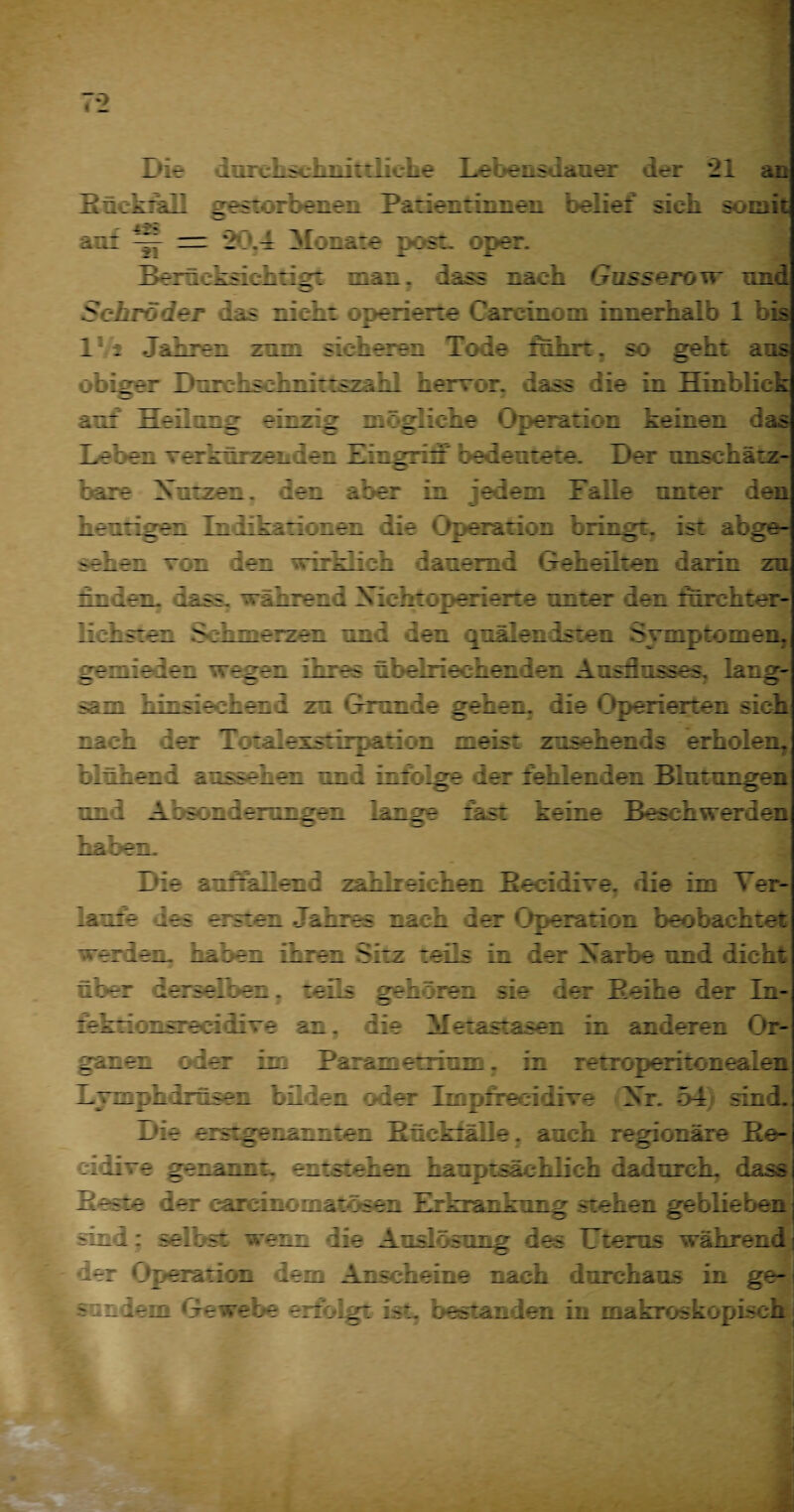 7*2 Die durchschnittliche Lebensdauer der 21 an BrtkraE gestorbenen Patientinnen belief sieb, somit auf = 20.4 Monate p:*st. oper. Bern : ksich t i g: man. lass rach Gusserovr und Schröder das rieb: operierte Careinom innerhalb 1 bis 1 : Jahren zrm sicheren Tode ilihrt. so geht ans obiger DurcLsehnittszabl hervor, dass die in Hinblick an: Heilrrg einzig mögliche «Operation keinen das Leber verkürzenden Zirgrir beden:e:e. Der unschätz¬ bare Xutzen. der aber in edem Falle unter den heuriger Indikatiorer die Operation brirgt. ist abge¬ sehen von den wirklich dauernd Geheilten darin zn rrder. dass, während Xichtoperierie rrter der fürchter¬ lichster. Schmerzen und der quälendsten Symptomen, gemieden wegen irres übelriechender Ausflusses. lang- rr hirsiecher d zr «Trande gehen, die Operierten sich rach der Totalexstirpation neis: zusehends erholen, blühend äusserer und infolge rer fehlenden Blutungen und Absonderungen lange fast keine Beschwerden haben. Die auffallend zahlreicher Recidive. die im Ver¬ laufe res erster Lahres rach der Operation beobachtet veriem rauen ihrer Sitz teils in der Xarbe und dicht über derselben. teils geh : rer sie der Beihe der In- tekriorsrecilive an, die 11 etastaser in anderen Or¬ ganen oder im Larametrirm. in retroperitonealen mrpl irrser t-r ier oder Impfrecidive Xr. 54 sind. Die erstgenannten Hückfälle. auch regionäre Be- mixe genarrt, entstehen hauptsächlich dadurch, »dass Beste der carcmomatösen Erkrankung stehen geblieben sin i: selbst wem die Auslösung des Uterus während j t-ier Operation dem Anscheine nach durchaus in ge-i s in «lein ‘Je webe erfolgt ist. bestanden in makroskopisch