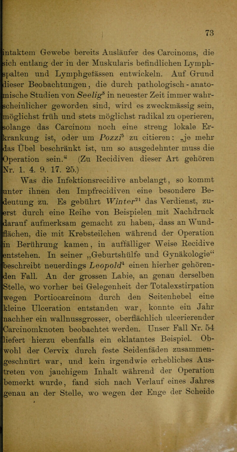 intaktem Gewebe bereits Ausläufer des Carcinoms, die sich entlang der in der Muskularis befindlichen Lymph¬ spalten und Lymphgefässen entwickeln. Auf Grund dieser Beobachtungen, die durch pathologisch - anato¬ mische Studien von Seelig8 in neuester Zeit immer wahr¬ scheinlicher geworden sind, wird es zweckmässig sein, möglichst früh und stets möglichst radikal zu operieren, solange das Carcinom noch eine streng lokale Er¬ krankung ist, oder um Pozzi0 zu citieren: rje mehr das Übel beschränkt ist, um so ausgedehnter muss die Operation sein.“ (Zu Becidiven dieser Alt gehören Nr. 1. 4. 9. 17. 25.) Was die Infektionsreeidive anbelangt, so kommt unter ihnen den Impfrecidiven eine besondere Be¬ deutung zu. Es gebührt Winter21 das Verdienst, zu¬ erst durch eine Beihe von Beispielen mit Nachdruck darauf aufmerksam gemacht zu haben, dass an V und- flächen, die mit Krebsteilchen während der Operation in Berührung kamen, in auffälliger Weise Becidive entstehen. In seiner ,,Geburtshülfe und Gynäkologie** beschreibt neuerdings Leopold4 einen hierher gehören¬ den Fall. An der grossen Labie, an genau derselben Stelle, wo vorher bei Gelegenheit der Totalexstirpation wesen Portiocarcinom durch den Seitenhebel eine kleine Ulceration entstanden war, konnte ein Jahr nachher ein wallnussgrosser, oberflächlich ulcerierender Carcinomknoten beobachtet werden. I nser Fall Nr. 54 liefert hierzu ebenfalls ein eklatantes Beispiel. Ob¬ wohl der Cervix durch feste Seidenfäden zusammen¬ geschnürt war, und kein irgendwie erhebliches Aus¬ treten von jauchigem Inhalt während der Operation bemerkt wurde, fand sich nach Verlaut eines Jahres genau an der Stelle, wo wegen der Enge der Scheide i