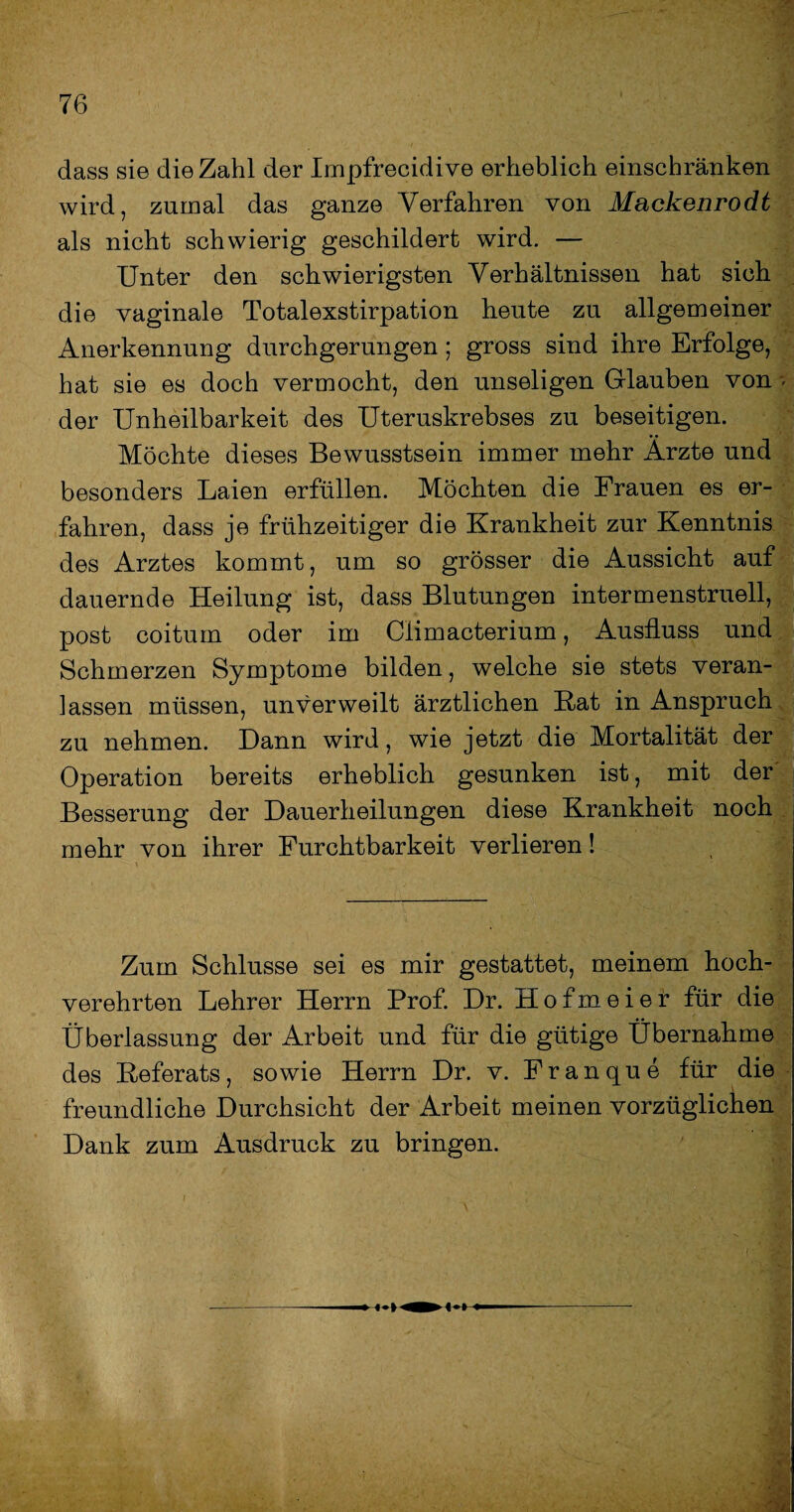 dass sie die Zahl der Impfrecidive erheblich einschränken wird, zumal das ganze Verfahren von Mackenrodt als nicht schwierig geschildert wird. — Unter den schwierigsten Verhältnissen hat sich die vaginale Totalexstirpation heute zu allgemeiner Anerkennung durchgerungen ; gross sind ihre Erfolge, hat sie es doch vermocht, den unseligen Glauben von > der Unheilbarkeit des Uteruskrebses zu beseitigen. Möchte dieses Bewusstsein immer mehr Ärzte und besonders Laien erfüllen. Möchten die Frauen es er¬ fahren, dass je frühzeitiger die Krankheit zur Kenntnis des Arztes kommt, um so grösser die Aussicht auf dauernde Heilung ist, dass Blutungen intermenstruell, post coitum oder im Climacterium, Ausfluss und Schmerzen Symptome bilden, welche sie stets veran¬ lassen müssen, unverweilt ärztlichen Rat in Anspruch zu nehmen. Dann wird, wie jetzt die Mortalität der Operation bereits erheblich gesunken ist, mit der Besserung der Dauerheilungen diese Krankheit noch mehr von ihrer Furchtbarkeit verlieren! Zum Schlüsse sei es mir gestattet, meinem hoch¬ verehrten Lehrer Herrn Prof. Dr. Hofmeier für die Überlassung der Arbeit und für die gütige Übernahme des Referats, sowie Herrn Dr. v. Franque für die freundliche Durchsicht der Arbeit meinen vorzüglichen Dank zum Ausdruck zu bringen. * *>; 'VS