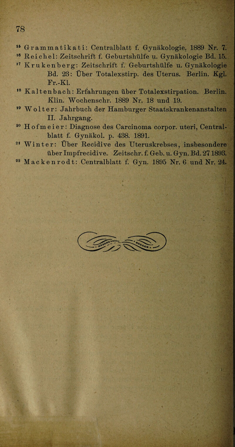 V 16 Grammatikati: Centralblatt f. Gynäkologie. 1889 Nr. 7. 16 Reichel: Zeitschrift f. Geburtshülfe n. Gynäkologie Bd. 15. 17 Krukenberg: Zeitschrift f. Geburtshülfe u. Gynäkologie Bd. 23: Über Totalexstirp. des Uterus. Berlin. Kgl. Fr.-Kl. 18 Kaltenbach: Erfahrungen über Totalexstirpation. Berlin. Klin. Wochenschr. 1889 Nr. 18 und 19. ,9 Wolter: Jahrbuch der Hamburger Staatskrankenanstalten II. Jahrgang. 20 Hofmeier: Diagnose des Carcinoma corpor. uteri, Central¬ blatt f. Gynäkol. p. 438. 1891. 21 Winter: Über Recidive des Uteruskrebses, insbesondere über Impfrecidive. Zeitschr. f. Geb. u. Gyn. Bd. 271893. 22 Mackenrodt: Centralblatt f. Gyn. 1895 Nr. 6 und Nr. 24. *