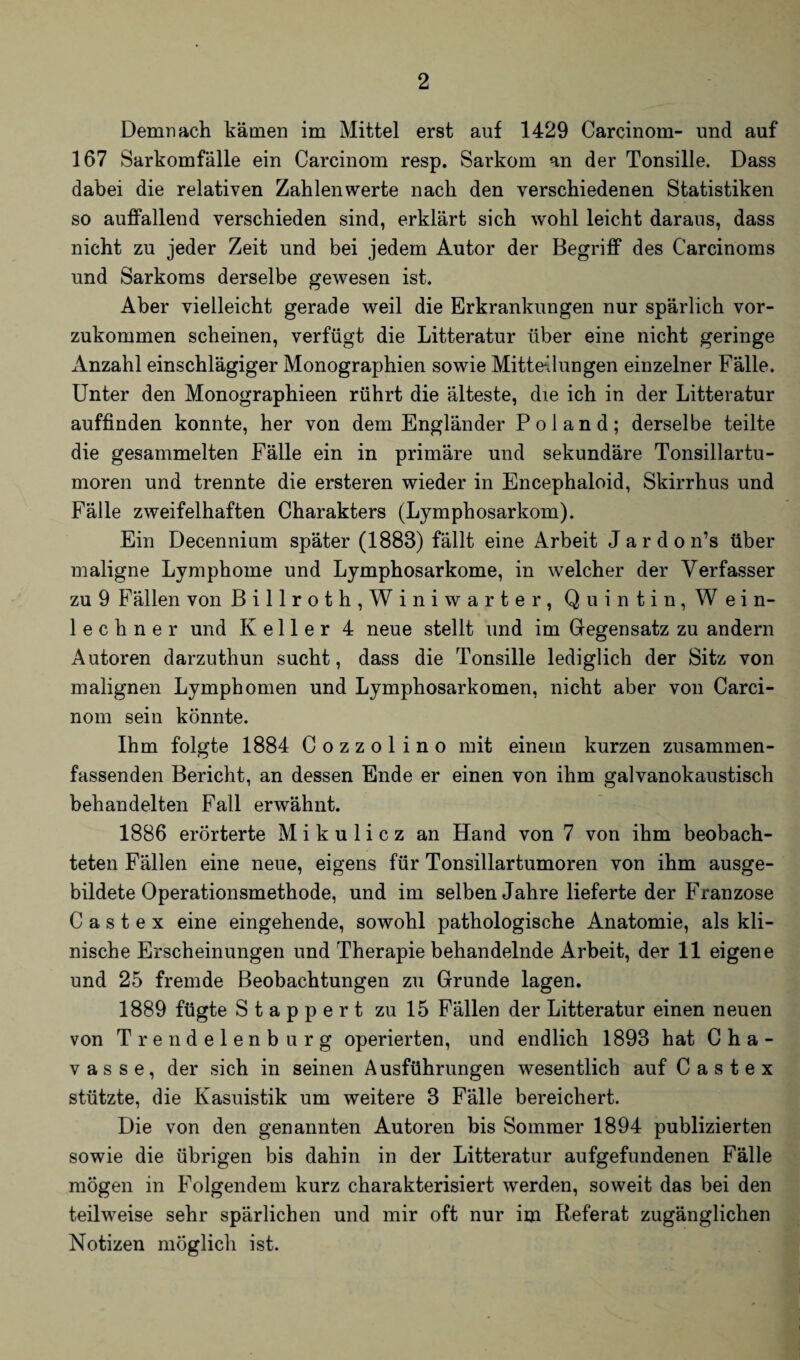 Demnach kämen im Mittel erst auf 1429 Carcinom- und auf 167 Sarkomfälle ein Carcinom resp. Sarkom an der Tonsille. Dass dabei die relativen Zahlen werte nach den verschiedenen Statistiken so auffallend verschieden sind, erklärt sich wohl leicht daraus, dass nicht zu jeder Zeit und bei jedem Autor der Begriff des Carcinoms und Sarkoms derselbe gewesen ist. Aber vielleicht gerade weil die Erkrankungen nur spärlich vor¬ zukommen scheinen, verfügt die Litteratur über eine nicht geringe Anzahl einschlägiger Monographien sowie Mitte-Jungen einzelner Fälle. Unter den Monographieen rührt die älteste, die ich in der Litteratur auffinden konnte, her von dem Engländer P o 1 a n d ; derselbe teilte die gesammelten Fälle ein in primäre und sekundäre Tonsillartu- moren und trennte die ersteren wieder in Encephaloid, Skirrhus und Fälle zweifelhaften Charakters (Lymphosarkom). Ein Decennium später (1883) fällt eine Arbeit Jardon’s über maligne Lymphome und Lymphosarkome, in welcher der Verfasser zu 9 Fällen von Billroth,Winiwarter, Quintin, Wein¬ lech n e r und Keller 4 neue stellt und im Gegensatz zu andern Autoren darzuthun sucht, dass die Tonsille lediglich der Sitz von malignen Lymphomen und Lymphosarkomen, nicht aber von Carci¬ nom sein könnte. Ihm folgte 1884 Cozzolino mit einem kurzen zusammen¬ fassenden Bericht, an dessen Ende er einen von ihm galvanokaustisch behandelten Fall erwähnt. 1886 erörterte Mikulicz an Hand von 7 von ihm beobach¬ teten Fällen eine neue, eigens für Tonsillartumoren von ihm ausge¬ bildete Operationsmethode, und im selben Jahre lieferte der Franzose C a s t e x eine eingehende, sowohl pathologische Anatomie, als kli¬ nische Erscheinungen und Therapie behandelnde Arbeit, der 11 eigene und 25 fremde Beobachtungen zu Grunde lagen. 1889 fügte Stappert zu 15 Fällen der Litteratur einen neuen von Trendelenburg operierten, und endlich 1893 hat Cha- vasse, der sich in seinen Ausführungen wesentlich auf Castex stützte, die Kasuistik um weitere 3 Fälle bereichert. Die von den genannten Autoren bis Sommer 1894 publizierten sowie die übrigen bis dahin in der Litteratur aufgefundenen Fälle mögen in Folgendem kurz charakterisiert werden, soweit das bei den teilweise sehr spärlichen und mir oft nur im Referat zugänglichen Notizen möglich ist.