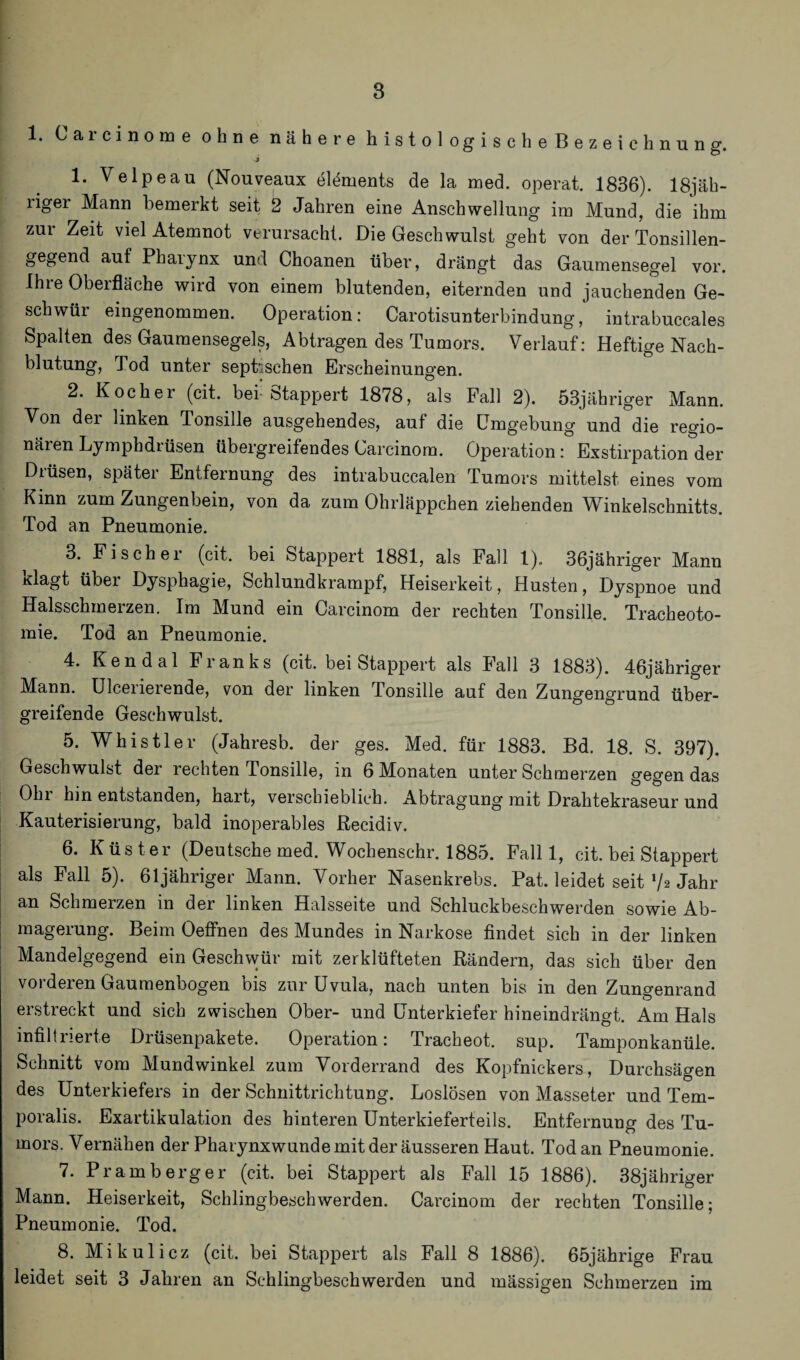 1. Carcinome ohne nähere histolog scheBezeichnung. 1. Velpeau (Nonveaux elöments de la med. operat. 1836). 18jäh- liger Mann bemerkt seit 2 Jahren eine Anschwellung im Mund, die ihm zur Zeit viel Atemnot verursacht. Die Geschwulst geht von der Tonsillen¬ gegend auf Pharynx und Choanen über, drängt das Gaumensegel vor. Ihre Oberfläche wird von einem blutenden, eiternden und jauchenden Ge¬ schwür eingenommen. Operation: Carotisunterbindung, intrabuccales Spalten des Gaumensegels, Abtragen des Tumors. Verlauf: Heftige Nach¬ blutung, Tod unter septischen Erscheinungen. 2. Kocher (cit. bei- Stappert 1878, als Fall 2). 53jähriger Mann. Von der linken Tonsille ausgehendes, auf die Umgebung und die regio¬ nären Lymphdrüsen übergreifendes Carcinom. Operation: Exstirpation der Drüsen, später Entfernung des intrabuccalen Tumors mittelst eines vom Kinn zum Zungenbein, von da zum Ohrläppchen ziehenden Winkelschnitts. Tod an Pneumonie. 3. Fischer (cit. bei Stappert 1881, als Fall 1). 36jähriger Mann Klagt übei Dysphagie, Schlundkrampf, Heiserkeit, Husten, Dyspnoe und Halsschmerzen. Im Mund ein Carcinom der rechten Tonsille. Tracheoto¬ mie. Tod an Pneumonie. 4. Ken dal Fianks (cit. bei Stappert als Fall 3 1883). 46jähriger Mann. Ulceiieiende, von der linken Tonsille auf den Zungengrund über¬ greifende Geschwulst. 5. Whistler (Jahresb. der ges. Med. für 1883. Bd. 18. S. 397). Geschwulst der rechten Tonsille, in 6 Monaten unter Schmerzen gegen das Ohi hin entstanden, hart, verschieblich. Abtragung mit Drahtekraseur und Kauterisierung, bald inoperables ßecidiv. 6. Küster (Deutsche med. Wochenschr. 1885. Fall 1, cit. bei Stappert als Fall 5). 61jähriger Mann. Vorher Nasenkrebs. Pat. leidet seit xh Jahr an Schmerzen in der linken Halsseite und Schluckbeschwerden sowie Ab¬ magerung. Beim Oeffnen des Mundes in Narkose findet sich in der linken Mandelgegend ein Geschwür mit zerklüfteten Rändern, das sich über den voi deien Gaumenbogen ois zur Uvula, nach unten bis in den Zungenrand erstreckt und sich zwischen Ober- und Unterkiefer hineindrängt. Am Hals infiltrierte Drüsenpakete. Operation: Tracheot, sup. Tamponkanüle. Schnitt vom Mundwinkel zum Vorderrand des Kopfnickers, Durchsagen des Unterkiefers in der Schnittrichtung. Loslösen von Masseter und Tem- poralis. Exartikulation des hinteren Unterkieferteils. Entfernung des Tu¬ mors. Vernähen der Pharynxwunde mit der äusseren Haut. Tod an Pneumonie. 7. Pr am b erg er (cit. bei Stappert als Fall 15 1886). 38jähriger Mann. Heiserkeit, Schlingbeschwerden. Carcinom der rechten Tonsille; Pneumonie. Tod. 8. Mikulicz (cit. bei Stappert als Fall 8 1886). 65jährige Frau leidet seit 3 Jahren an Schlingbeschwerden und mässigen Schmerzen im