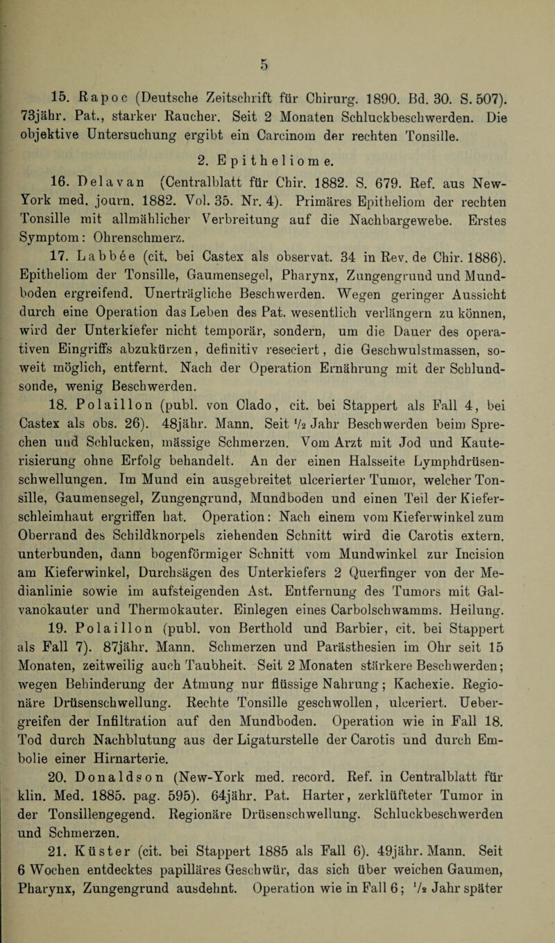 73jähr. Pat., starker Raucher. Seit 2 Monaten Schluckbeschwerden. Die objektive Untersuchung ergibt ein Carcinom der rechten Tonsille. 2. Epitheliome. 16. D ela van (Centralblatt für Chir. 1882. S. 679. Ref. aus New- York med. journ. 1882. Yol. 35. Nr. 4). Primäres Epitheliom der rechten Tonsille mit allmählicher Verbreitung auf die Nachbargewebe. Erstes Symptom: Ohrenschmerz. 17. Labbee (cit. bei Castex als observat. 34 inRev.de Chir. 1886). Epitheliom der Tonsille, Gaumensegel, Pharynx, Zungengrund und Mund¬ boden ergreifend. Unerträgliche Beschwerden. Wegen geringer Aussicht durch eine Operation das Leben des Pat. wesentlich verlängern zu können, wird der Unterkiefer nicht temporär, sondern, um die Dauer des opera¬ tiven Eingriffs abzukürzen, definitiv reseciert, die Geschwulstmassen, so¬ weit möglich, entfernt. Nach der Operation Ernährung mit der Schlund¬ sonde, wenig Beschwerden. 18. Polaillon (publ. von Clado, cit. bei Stappert als Fall 4, bei Castex als obs. 26). 48jähr. Mann. Seit V2 Jahr Beschwerden beim Spre¬ chen und Schlucken, mässige Schmerzen. Vom Arzt mit Jod und Kaute- risierung ohne Erfolg behandelt. An der einen Halsseite Lymphdrüsen- schwellungen. Im Mund ein ausgebreitet ulcerierter Tumor, welcher Ton¬ sille, Gaumensegel, Zungengrund, Mundboden und einen Teil der Kiefer¬ schleimhaut ergriffen hat. Operation: Nach einem vom Kieferwinkel zum Oberrand des Schildknorpels ziehenden Schnitt wird die Carotis extern, unterbunden, dann bogenförmiger Schnitt vom Mundwinkel zur Incision am Kieferwinkel, Durchsägen des Unterkiefers 2 Querfinger von der Me¬ dianlinie sowie im aufsteigenden Ast. Entfernung des Tumors mit Gal¬ vanokauter und Thermokauter. Einlegen eines Carboischwamms. Heilung. 19. Polaillon (publ. von Berthold und Barbier, cit. bei Stappert als Fall 7). 87jähr. Mann. Schmerzen und Parästhesien im Ohr seit 15 Monaten, zeitweilig auch Taubheit. Seit 2 Monaten stärkere Beschwerden; wegen Behinderung der Atmung nur flüssige Nahrung; Kachexie. Regio¬ näre Drüsenschwellung. Rechte Tonsille geschwollen, ulceriert. Ueber- greifen der Infiltration auf den Mundboden. Operation wie in Fall 18. Tod durch Nachblutung aus der Ligaturstelle der Carotis und durch Em¬ bolie einer Hirnarterie. 20. Donaldson (New-York med. record. Ref. in Centralblatt für klin. Med. 1885. pag. 595). 64jähr. Pat. Harter, zerklüfteter Tumor in der Tonsillengegend. Regionäre Drüsenschwellung. Schluckbeschwerden und Schmerzen. 21. Küster (cit. bei Stappert 1885 als Fall 6). 49jähr. Mann. Seit 6 Wochen entdecktes papilläres Geschwür, das sich über weichen Gaumen, Pharynx, Zungengrund ausdehnt. Operation wie in Fall 6; V* Jahr später