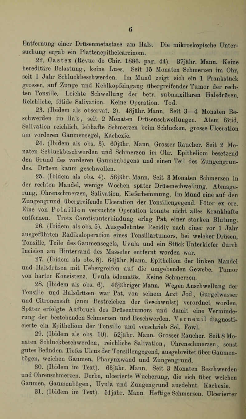 Entfernung einer Drüsenmetastase am Hals. Die mikroskopische Unter¬ suchung ergab ein Plattenepithelcarcinom. 22. Ca st ex (Revue de Chir. 1886. pag. 44). 37jähr. Mann. Keine hereditäre Belastung, keine Lues. Seit 15 Monaten Schmerzen im Ohr, seit 1 Jahr Schluckbeschwerden. Im Mund zeigt sich ein 1 Frankstück grosser, auf Zunge und Kehlkopfeingang übergreifender Tumor der rech¬ ten Tonsille. Leichte Schwellung der betr. submaxillaren Halsdrüsen. Reichliche, fötide Salivation. Keine Operation. Tod. 23. (Ibidem als observat. 2). 48jähr. Mann. Seit 3—4 Monaten Be¬ schwerden im Hals, seit 2 Monaten Drüsenschwellungen. Atem fötid. Salivation reichlich, lebhafte Schmerzen beim Schlucken, grosse Ulceration am vorderen Gaumensegel, Kachexie. 24. (Ibidem als obs. 3). 60jähr. Mann. Grosser Raucher. Seit 2 Mo¬ naten Schluckbeschwerden und Schmerzen im Ohr. Epitheliom besetzend den Grund des vorderen Gaumenbogens und einen Teil des Zungengrun¬ des. Drüsen kaum geschwollen. 25. (Ibidem als obs. 4). 56jähr. Mann. Seit 3 Monaten Schmerzen in der rechten Mandel, wenige Wochen später Drüsenschwellung. Abmage¬ rung, Ohrenschmerzen, Salivation, Kieferhemmung. Im Mund eine auf den Zungengrund übergreifende Ulceration der Tonsillengegend. Fötor ex ore. Eine von Polaillon versuchte Operation konnte nicht alles Krankhafte entfernen. Trotz Carotisunterbindung erlag Pat. einer starken Blutung. 26. (Ibidem als obs. 5). Ausgedehntes Recidiv nach einer vor 1 Jahr ausgeführten Radikaloperation eines Tonsillartumors, bei welcher Drüsen, Tonsille, Teile des Gaumensegels, Uvula und ein Stück Unterkiefer durch Incision am Hinterrand des Masseter entfeint worden war. 27. (Ibidem als obs. 8). 64jähr. Mann. Epitheliom der linken Mandel und Halsdrüsen mit Uebergreifen auf die umgebenden Gewebe. Tumor von hartei Konsistenz. Uvula ödematös. Keine Schmerzen. 28. (Ibidem als obs. 6). 46jähriger Mann. Wegen Anschwellung der ionsille und Halsdrüsen war Pat. von seinem Arzt Jod, Gurgelwasser und Citronensaft (zum Bestreichen der Geschwulst) verordnet worden. Später erfolgte Aufbruch des Drüsentumors und damit eine Verminde¬ rung der bestehenden Schmerzen und Beschwerden. Verneuil diagnosti- cierte ein Epitheliom der Tonsille und verschrieb Sol. Fowl. 29. (Ibidem als obs. 10). 52jähr. Mann. Grosser Raucher. Seit 8 Mo¬ naten Schluckbeschwerden, reichliche Salivation, Ohrenschmerzen, sonst gutes Befinden. Tiefes Ulcus der Tonsillengegend, ausgebreitet über Gaumen¬ bögen, weichen Gaumen, Pharynxwand und Zungengrund. 30. (Ibidem im .1 ext). 63jähr. Mann. Seit 3 Monaten Beschwerden und Ohrenschmeizen. Derbe, ulcerierte WAcherung, die sich über weichen Gaumen, Gaumenbögen, Uvula und Zungengrund ausdehnt. Kachexie. 31. (Ibidem im Text), öljähr. Mann. Heftige Schmerzen. Ulcerierter