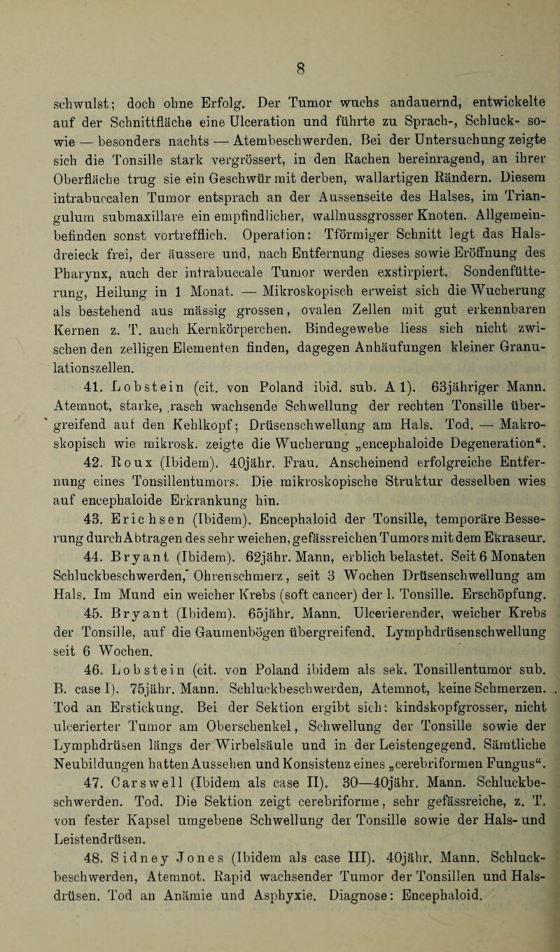 schwulst; doch ohne Erfolg. Der Tumor wuchs andauernd, entwickelte auf der Schnittfläche eine Ulceration und führte zu Sprach-, Schluck- so¬ wie — besonders nachts — Atembeschwerden. Bei der Untersuchung zeigte sich die Tonsille stark vergrössert, in den Rachen bereinragend, an ihrer Oberfläche trug sie ein Geschwür mit derben, wallartigen Rändern. Diesem intrabuccalen Tumor entsprach an der Aussenseite des Halses, im Trian- gulum submaxillare ein empfindlicher, wallnussgrosser Knoten. Allgemein¬ befinden sonst vortrefflich. Operation: Tförmiger Schnitt legt das Hals¬ dreieck frei, der äussere und, nach Entfernung dieses sowie Eröffnung des Pharynx, auch der intrabuccale Tumor werden exstirpiert. Sondenfütte¬ rung, Heilung in 1 Monat. —Mikroskopisch erweist sich die Wucherung als bestehend aus mässig grossen, ovalen Zellen mit gut erkennbaren Kernen z. T. auch Kernkörperchen. Bindegewebe liess sich nicht zwi¬ schen den zelligen Elementen finden, dagegen Anhäufungen kleiner Granu¬ lationszellen. 41. Lobstein (cit. von Poland ibid. sub. Al). 63jähriger Mann. Atemnot, starke, .rasch wachsende Schwellung der rechten Tonsille über¬ greifend aut den Kehlkopf; Drüsenschwellung am Hals. Tod. — Makro¬ skopisch wie mikrosk. zeigte die Wucherung „encephaloide Degeneration“. 42. Roux (Ibidem). 40jähr. Frau. Anscheinend erfolgreiche Entfer¬ nung eines Tonsillentumors. Die mikroskopische Struktur desselben wies auf encephaloide Erkrankung hin. 43. Erichsen (Ibidem). Encephaloid der Tonsille, temporäre Besse¬ rung durch Abtragen des sehr weichen, gefässreichen Tumors mit dem Ekraseur. 44. Bryant (Ibidem). 62jähr. Mann, erblich belastet. Seit 6 Monaten Schluckbeschwerden,* Ohrenschmerz, seit 3 Wochen Drüsenschwellung am Hals. Im Mund ein weicher Krebs (soft cancer) der 1. Tonsille. Erschöpfung. 45. Bryant (Ibidem). 65jähr. Mann. Ulcerierender, weicher Krebs der Tonsille, auf die Gaumenbögen übergreifend. Lymphdrüsenschwellung seit 6 Wochen. 46. Lob stein (cit. von Poland ibidem als sek. Tonsillentumor sub. B. case I). 75jähr. Mann. Schluckbeschwerden, Atemnot, keine Schmerzen. Tod an Erstickung. Bei der Sektion ergibt sich: kindskopfgrosser, nicht uleerierter Tumor am Oberschenkel, Schwellung der Tonsille sowie der Lymphdrüsen längs der Wirbelsäule und in der Leistengegend. Sämtliche Neubildungen hatten Aussehen und Konsistenz eines „cerebriformen Fungus“. 47. Car sw eil (Ibidem als case II). 30—40jähr. Mann. Schluckbe¬ schwerden. Tod. Die Sektion zeigt cerebriforme, sehr gefässreiche, z. T. von fester Kapsel umgebene Schwellung der Tonsille sowie der Hals- und Leistendrüsen. 48. Sidney Jones (Ibidem als case III). 40jähr. Mann. Schluck¬ beschwerden, Atemnot. Rapid wachsender Tumor der Tonsillen und Hals¬ drüsen. Tod au Anämie und Asphyxie. Diagnose: Encephaloid.