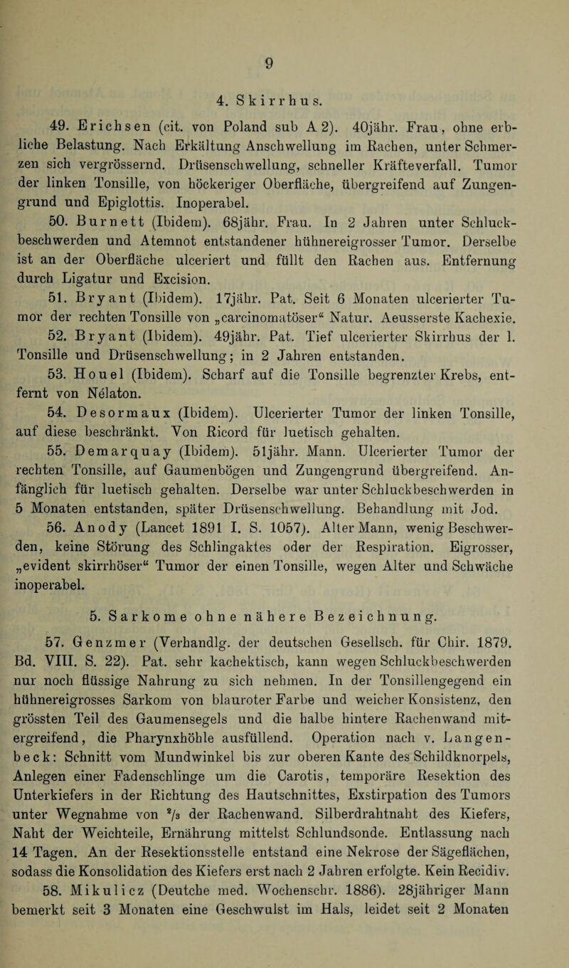 4. S k i r r h u s. 49. Erichsen (cit. von Poland snb A 2). 40jähr. Frau, ohne erb¬ liche Belastung. Nach Erkältung Anschwellung itn Rachen, unter Schmer¬ zen sich vergrössernd. Drüsenschwellung, schneller Kräfteverfall. Tumor der linken Tonsille, von höckeriger Oberfläche, übergreifend auf Zungen¬ grund und Epiglottis. Inoperabel. 50. Burnett (Ibidem). 68jähr. Frau. In 2 Jahren unter Schluck¬ beschwerden und Atemnot entstandener hühnereigrosser Tumor. Derselbe ist an der Oberfläche ulceriert und füllt den Rachen aus. Entfernung durch Ligatur und Excision. 51. Bryant (Ibidem). 17jähr. Pat. Seit 6 Monaten ulcerierter Tu¬ mor der rechten Tonsille von „carcinomatöser“ Natur. Aeusserste Kachexie. 52. Bryant (Ibidem). 49jäbr. Pat. Tief ulcerierter Skirrhus der 1. Tonsille und Drüsenschwellung; in 2 Jahren entstanden. 53. Houel (Ibidem). Scharf auf die Tonsille begrenzter Krebs, ent¬ fernt von Nelaton. 54. Desormaux (Ibidem). Ulcerierter Tumor der linken Tonsille, auf diese beschränkt. Von Ricord für luetisch gehalten. 55. Demarquay (Ibidem), öljähr. Mann. Ulcerierter Tumor der rechten Tonsille, auf Gaumenbögen und Zungengrund übergreifend. An¬ fänglich für luetisch gehalten. Derselbe war unter Schluckbeschwerden in 5 Monaten entstanden, später Drüsensehwellung. Behandlung mit Jod. 56. Anody (Lancet 1891 I. S. 1057). Alter Mann, wenig Beschwer¬ den, keine Störung des Schlingaktes oder der Respiration. Eigrosser, „evident skirrhöser“ Tumor der einen Tonsille, wegen Alter und Schwäche inoperabel. 5. Sarkome ohne nähere Bezeichnung. 57. Genzmer (Verhandlg. der deutschen Gesellsch. für Chir. 1879. Bd. VIII. S. 22). Pat. sehr kachektisch, kann wegen Schluckbeschwerden nur noch flüssige Nahrung zu sich nehmen. In der Tonsillengegend ein hühnereigrosses Sarkom von blauroter Farbe und weicher Konsistenz, den grössten Teil des Gaumensegels und die halbe hintere Rachenwand mit¬ ergreifend, die Pharynxhöhle ausfüllend. Operation nach v. Langen- beck: Schnitt vom Mundwinkel bis zur oberen Kante des Schildknorpels, Anlegen einer Fadenschlinge um die Carotis, temporäre Resektion des Unterkiefers in der Richtung des Hautschnittes, Exstirpation des Tumors unter Wegnahme von 2/s der Rachenwand. Silberdrahtnaht des Kiefers, Naht der Weichteile, Ernährung mittelst Schlundsonde. Entlassung nach 14 Tagen. An der Resektionsstelle entstand eine Nekrose der Sägeflächen, sodass die Konsolidation des Kiefers erst nach 2 Jahren erfolgte. Kein Recidiv. 58. Mikulicz (Deutche med. Wochenschr. 1886). 28jähriger Mann bemerkt seit 3 Monaten eine Geschwulst im Hals, leidet seit 2 Monaten