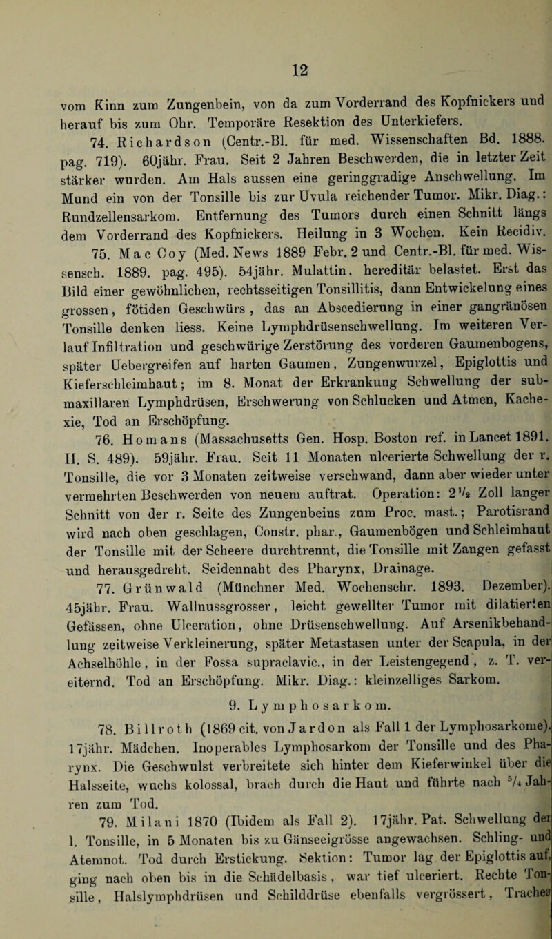 vom Kinn zum Zungenbein, von da zum Vorderrand des Kopfnickers und herauf bis zum Ohr. Temporäre Resektion des Unterkiefers. 74. Richardson (Centr.-Bl. für med. Wissenschaften Bd. 1888. pag. 719). 60jähr. Frau. Seit 2 Jahren Beschwerden, die in letzter Zeit stärker wurden. Am Hals aussen eine geringgradige Anschwellung. Im Mund ein von der Tonsille bis zur Uvula reichender Tumor. Mikr. Diag.: Rundzellensarkom. Entfernung des Tumors durch einen Schnitt längs dem Vorderrand des Kopfnickers. Heilung in 3 Wochen. Kein Recidiv. 75. Mac Ooy (Med. News 1889 Febr. 2 und Centr.-Bl. für med. Wis¬ senseh. 1889. pag. 495). 54jähr. Mulattin, hereditär belastet. Erst das Bild einer gewöhnlichen, rechtsseitigen Tonsillitis, dann Entwickelung eines grossen, fötiden Geschwürs , das an Abscedierung in einer gangränösen Tonsille denken liess. Keine Lymphdrüsenschwellung. Im weiteren Ver¬ lauf Infiltration und geschwürige Zerstörung des vorderen Gaumenbogens, später Uebergreifen auf harten Gaumen, Zungenwurzel, Epiglottis und Kieferschleimhaut; im 8. Monat der Erkrankung Schwellung der sub- maxillaren Lymphdrüsen, Erschwerung von Schlucken und Atmen, Kache¬ xie, Tod an Erschöpfung. 76. Homans (Massachusetts Gen. Hosp. Boston ref. inLancet 1891. II. S. 489). 59jähr. Frau. Seit 11 Monaten ulcerierte Schwellung der r. Tonsille, die vor 3 Monaten zeitweise verschwand, dann aber wieder unter vermehrten Beschwerden von neuem auftrat. Operation: 2’^ Zoll langer Schnitt von der r. Seite des Zungenbeins zum Proc. mast.; Parotisrand wird nach oben geschlagen, Constr. phar., Gaumenbögen und Schleimhaut der Tonsille mit der Scheere durchtrennt, die Tonsille mit Zangen gefasst und herausgedreht. Seidennaht des Pharynx, Drainage. 77. Grünwald (Münchner Med. Wochenschr. 1893. Dezember). 45jähr. Frau. Wallnussgrosser, leicht gewellter Tumor mit dilatierien Gefässen, ohne Uloeration, ohne Drüsenschwellung. Auf Arsenikbehand¬ lung zeitweise Verkleinerung, später Metastasen unter der Scapula, in der Achselhöhle, in der Fossa supraclavic., in der Leistengegend, z. T. ver¬ eiternd. Tod an Erschöpfung. Mikr. Diag.: kleinzelliges Sarkom. 9. Lymphosarkom. 78. Billroth (1869 cit. von Jardon als Fall 1 der Lymphosarkome). 17jähr. Mädchen. Inoperables Lymphosarkom der Tonsille und des Pha¬ rynx. Die Geschwulst verbreitete sich hinter dem Kieferwinkel über die Halsseite, wuchs kolossal, brach durch die Haut und führte nach 74 Jah¬ ren zum Tod. 79. Milani 1870 (Ibidem als Fall 2). 17jähr. Pat. Schwellung der 1. Tonsille, in 5 Monaten bis zu Gänseeigrösse angewachsen. Schling- und Atemnot. Tod durch Erstickung. Sektion: Tumor lag der Epiglottis auf, ging nach oben bis in die Schädelbasis , war tief ulceriert. Rechte Ton¬ sille, Halslymphdrüsen und Schilddrüse ebenfalls vergrössert, Irachea