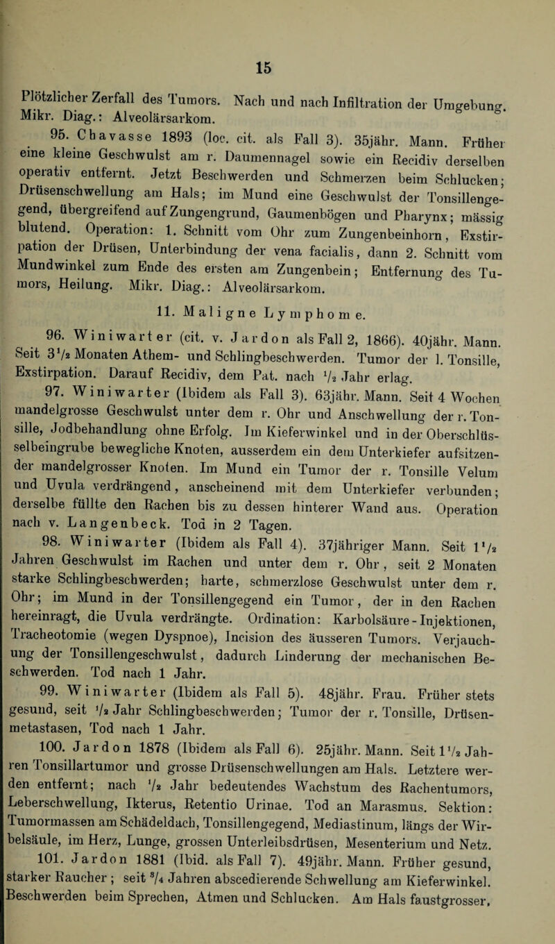 Plötzlicher Zerfall des Tumors. Nach und nach Infiltration der Umtrebuna-. Mikr. Diag.: Alveolärsarkom. 95. Chavasse 1893 (loc. cit. als Fall 3). 35jähr. Mann. Früher eine kleine Geschwulst am r. Daumennagel sowie ein Recidiv derselben operativ entfernt. Jetzt Beschwerden und Schmerzen beim Schlucken; Drusenschwellung am Hals; im Mund eine Geschwulst der Tonsillenge¬ gend, übergreitend auf Zungengrund, Gaumenbögen und Pharynx; massig blutend. Operation: 1. Schnitt vom Ohr zum Zungenbeinhorn, Exstir¬ pation der Drüsen, Unterbindung der vena facialis, dann 2. Schnitt vom Mundwinkel zum Ende des ersten am Zungenbein; Entfernung des Tu¬ mors, Heilung. Mikr. Diag.: Alveolärsarkom. 11. Maligne Lymphome. 96. Winiwarter (cit. v. Jardon als Fall 2, 1866). 40jähr. Mann. Seit 3 Vz Monaten Athem- und Schlingbeschwerden. Tumor der 1. Tonsille, Exstirpation. Darauf Recidiv, dem Pat. nach V« Jahr erlag. 97. Winiwarter (Ibidem als Fall 3). 63jähr. Mann. Seit 4 Wochen mandelgrosse Geschwulst unter dem r. Ohr und Anschwellung der r. Ton¬ sille, Jodbehandlung ohne Erfolg. Im Kieferwinkel und in der Oberschlüs¬ selbeingrube bewegliche Knoten, ausserdem ein dem Unterkiefer aufsitzen¬ der mandelgrosser Knoten. Im Mund ein Tumor der r. Tonsille Velum und Uvula verdrängend, anscheinend mit dem Unterkiefer verbunden; derselbe füllte den Rachen bis zu dessen hinterer Wand aus. Operation nach v. Lange nbeck. Tod in 2 Tagen. 98. Winiwarter (Ibidem als Fall 4). 37jähriger Mann. Seit V/2 Jahren Geschwulst im Rachen und unter dem r. Ohr, seit 2 Monaten starke Schlingbeschwerden; harte, schmerzlose Geschwulst unter dem r. Ohr; im Mund in der Tonsillengegend ein Tumor, der in den Rachen heremragt, die Uvula verdrängte. Ordination: Karbolsäure-Injektionen, Tracheotomie (wegen Dyspnoe), Incision des äusseren Tumors. Verjauch¬ ung der Tonsillengeschwulst, dadurch Linderung der mechanischen Be¬ schwerden. Tod nach 1 Jahr. 99. Winiwarter (Ibidem als Fall 5). 48jähr. Frau. Früher stets gesund, seit Vs Jahr Schlingbeschwerden; Tumor der r. Tonsille, Drüsen¬ metastasen, Tod nach 1 Jahr. 100. Jardon 1878 (Ibidem als Fall 6). 25jähr. Mann. Seit IV2 Jah¬ ren Tonsillartumor und grosse Drüsenschwellungen am Hals. Letztere wer¬ den entfernt; nach V* Jahr bedeutendes Wachstum des Rachentumors, Leberschwellung, Ikterus, Retentio Urinae. Tod an Marasmus. Sektion: Tumormassen am Schädeldach, Tonsillengegend, Mediastinum, längs der Wir¬ belsäule, im Herz, Lunge, grossen Unterleibsdrüsen, Mesenterium und Netz. 101. Jardon 1881 (Ibid. als Fall 7). 49jähr. Mann. Früher gesund, staikei Raucher ; seit 3/4 Jahren abscedierende Schwellung am Kieferwinkel. Beschwerden beim Sprechen, Atmen und Schlucken. Am Hals faustgrosser,