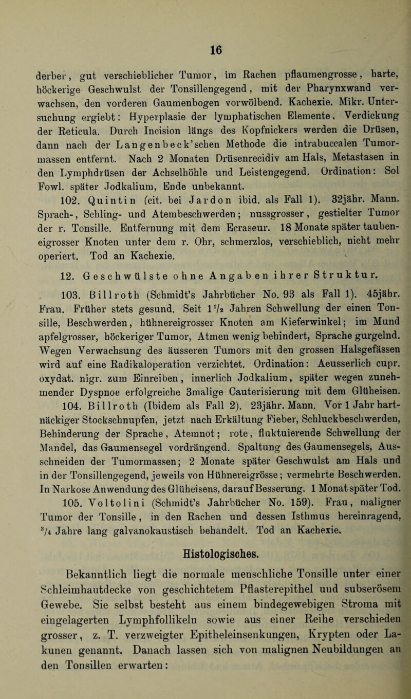 derber, gut verschieblicher Tumor, im Rachen pflaumengrosse, harte, höckerige- Geschwulst der Tonsillengegend, mit der Pharynx wand ver¬ wachsen, den vorderen Gaumenbogen vorwölbend. Kachexie. Mikr. Unter¬ suchung ergiebt: Hyperplasie der lymphatischen Elemente, Verdickung der Reticula. Durch Incision längs des Kopfnickers werden die Drüsen, dann nach der Langenbeck’sehen Methode die intrabucealen Tumor¬ massen entfernt. Nach 2 Monaten Drüsenrecidiv am Hals, Metastasen in den Lymphdrüsen der Achselhöhle und Leistengegend. Ordination: Sol Fowl. später Jodkalium, Ende unbekannt. 102. Quintin feit, bei Jardon ibid. als Fall 1). 32jähr. Mann. Sprach-, Schling- und Atembeschwerden; nussgrosser, gestielter Tumor der r. Tonsille. Entfernung mit dem Ecraseur. 18 Monate später tauben¬ eigrosser Knoten unter dem r. Ohr, schmerzlos, verschieblich, nicht mehr operiert. Tod an Kachexie. 12. Geschwülste ohne Angaben ihrer Struktur. 103. Billroth (Schmidt’s Jahrbücher No. 93 als Fall 1). 45jäbr. Frau. Früher stets gesund. Seit lVa Jahren Schwellung der einen Ton¬ sille, Beschwerden, hühnereigrosser Knoten am Kieferwinkel; im Mund apfelgrosser, höckeriger Tumor, Atmen wenig behindert, Sprache gurgelnd. Wegen Verwachsung des äusseren Tumors mit den grossen Halsgefässen wird auf eine Radikaloperation verzichtet. Ordination: Aeusserlicb cupr. oxydat. nigr. zum Einreiben, innerlich Jodkalium, später wegen zuneh¬ mender Dyspnoe erfolgreiche 3malige Cauterisierung mit dem Glüheisen. 104. Billroth (Ibidem als Fall 2). 23jähr. Mann. Vor 1 Jahr hart¬ näckiger Stockschnupfen, jetzt nach Erkältung Fieber, Schluckbeschwerden, Behinderung der Sprache, Atemnot; rote, fluktuierende Schwellung der Mandel, das Gaumensegel vordrängend. Spaltung des Gaumensegels, Aus¬ schneiden der Tumormassen; 2 Monate später Geschwulst am Hals und in der Tonsillengegend, jeweils von Hühnereigrösse; vermehrte Beschwerden. In Narkose Anwendung des Glüheisens, darauf Besserung. 1 Monat später Tod. 105. Voltolini (Schmidt’s Jahrbücher No. 159). Frau, maligner Tumor der Tonsille , in den Rachen und dessen Isthmus hereinragend, s/4 Jahre lang galvanokaustisch behandelt. Tod an Kachexie. Histologisches. Bekanntlich liegt die normale menschliche Tonsille unter einer Schleimhautdecke von geschichtetem Pflasterepithel und subserösem Gewebe. Sie selbst besteht aus einem bindegewebigen Stroma mit eingelagerten Lymphfollikeln sowie aus einer Reihe verschieden grosser, z. T. verzweigter Epitheleinsenkungen, Krypten oder La- kunen genannt. Danach lassen sich von malignen Neubildungen an den Tonsillen erwarten: