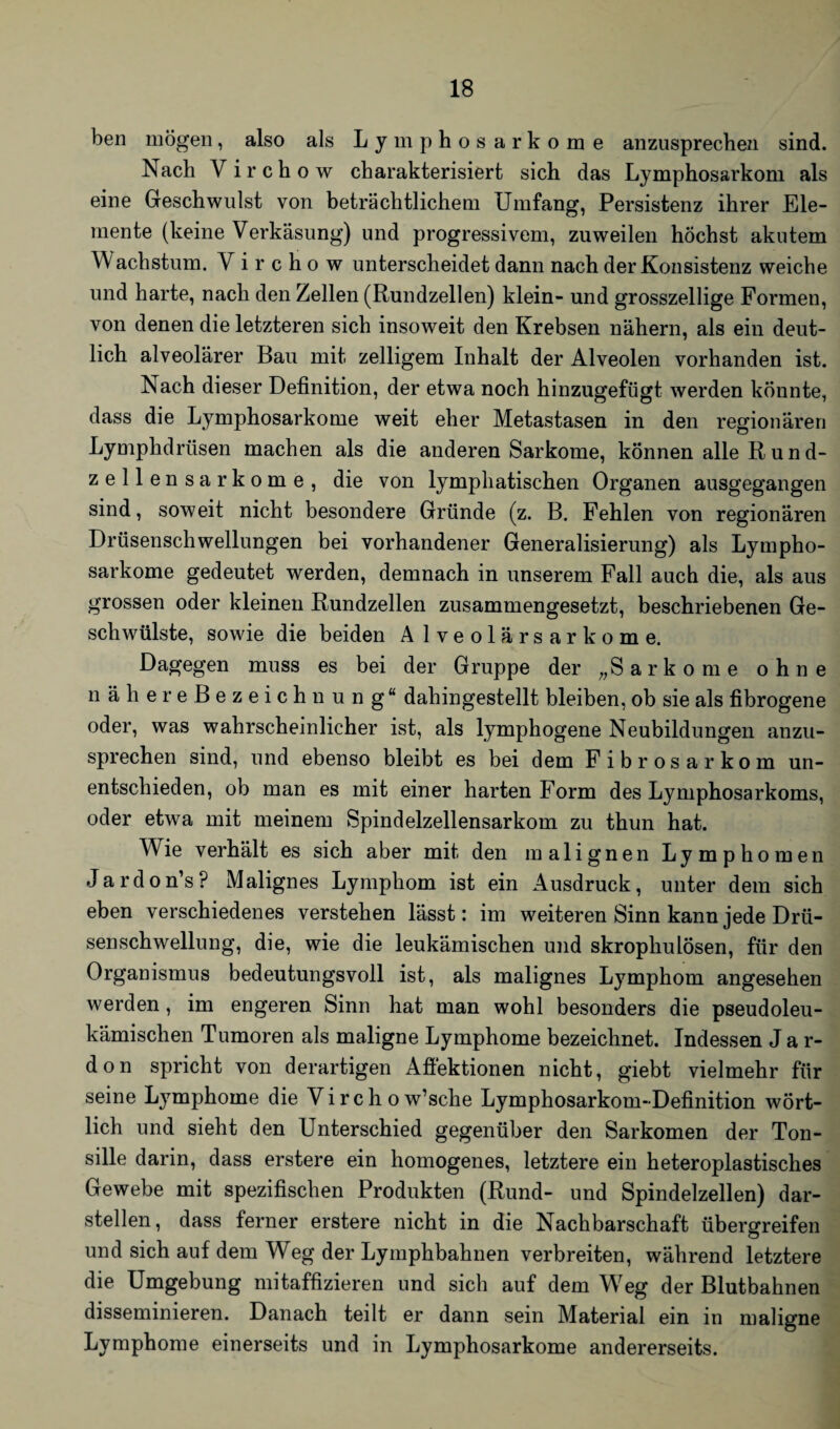 ben mögen, also als Lymphosarkome anzusprechen sind. Nach Virchow charakterisiert sich das Lymphosarkom als eine Geschwulst von beträchtlichem Umfang, Persistenz ihrer Ele¬ mente (keine Verkäsung) und progressivem, zuweilen höchst akutem Wachstum. Virchow unterscheidet dann nach der Konsistenz weiche und harte, nach den Zellen (Rundzellen) klein- und grosszellige Formen, von denen die letzteren sich insoweit den Krebsen nähern, als ein deut¬ lich alveolärer Bau mit zelligem Inhalt der Alveolen vorhanden ist. Nach dieser Definition, der etwa noch hinzugefügt werden könnte, dass die Lymphosarkome weit eher Metastasen in den regionären Lymphdriisen machen als die anderen Sarkome, können alle R u n d- zellensarkome, die von lymphatischen Organen ausgegangen sind, soweit nicht besondere Gründe (z. B. Fehlen von regionären Drüsenschwellungen bei vorhandener Generalisierung) als Lympho¬ sarkome gedeutet werden, demnach in unserem Fall auch die, als aus grossen oder kleinen Rundzellen zusammengesetzt, beschriebenen Ge¬ schwülste, sowie die beiden A Iveolärsarkome. Dagegen muss es bei der Gruppe der „Sarkome ohne näliereBezeichnung“ dahingestellt bleiben, ob sie als fibrogene oder, was wahrscheinlicher ist, als lymphogene Neubildungen anzu¬ sprechen sind, und ebenso bleibt es bei dem Fibrosarkom un¬ entschieden, ob man es mit einer harten Form des Lymphosarkoms, oder etwa mit meinem Spindelzellensarkom zu thun hat. Wie verhält es sich aber mit den malignen Lymphomen Jardon’s? Malignes Lymphom ist ein Ausdruck, unter dem sich eben verschiedenes verstehen lässt: im weiteren Sinn kann jede Drü¬ senschwellung, die, wie die leukämischen und skrophulösen, für den Organismus bedeutungsvoll ist, als malignes Lymphom angesehen werden, im engeren Sinn hat man wohl besonders die pseudoleu¬ kämischen Tumoren als maligne Lymphome bezeichnet. Indessen J a r- don spricht von derartigen Aflektionen nicht, giebt vielmehr für seine Lymphome die Virchow’sche Lymphosarkom-Definition wört¬ lich und sieht den Unterschied gegenüber den Sarkomen der Ton¬ sille darin, dass erstere ein homogenes, letztere ein heteroplastisches Gewebe mit spezifischen Produkten (Rund- und Spindelzellen) dar¬ stellen, dass ferner erstere nicht in die Nachbarschaft übergreifen und sich auf dem Weg der Lymphbahnen verbreiten, während letztere die Umgebung mitaffizieren und sich auf dem Wreg der Blutbahnen disseminieren. Danach teilt er dann sein Material ein in maligne Lymphome einerseits und in Lymphosarkome andererseits.