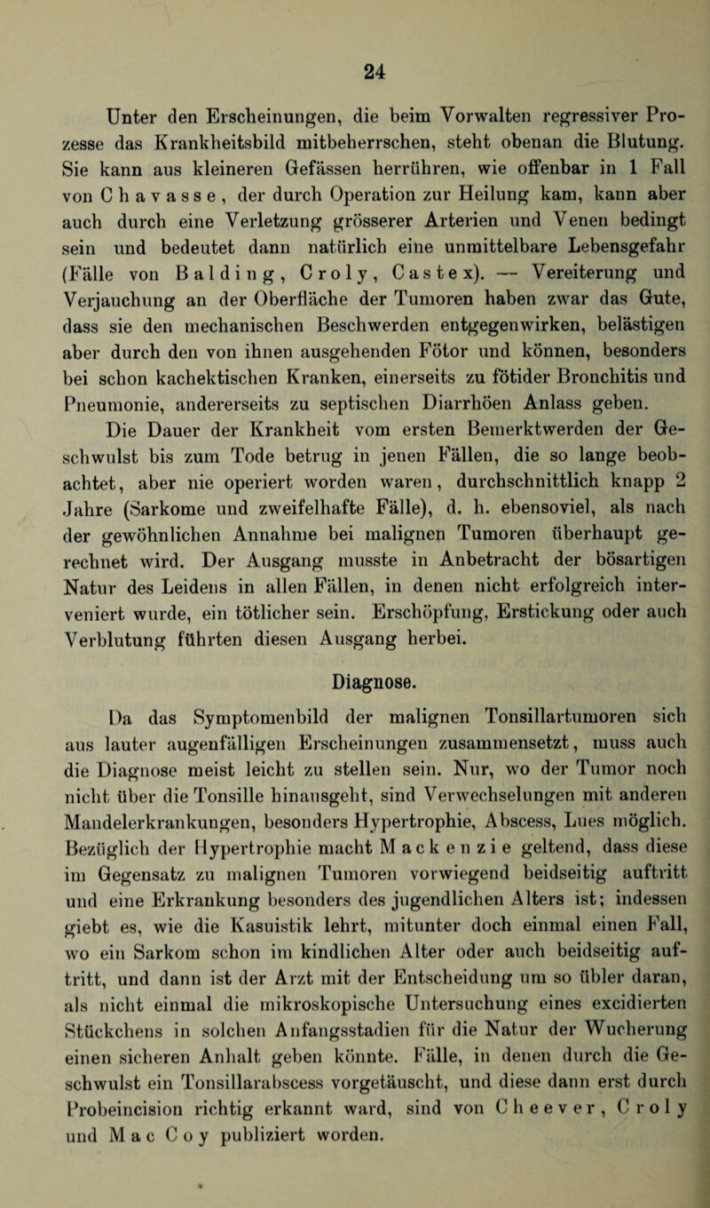 Unter den Erscheinungen, die beim Vorwalten regressiver Pro¬ zesse das Krankheitsbild mitbeherrschen, steht obenan die Blutung. Sie kann aus kleineren Gefässen herrühren, wie offenbar in 1 Fall von Chavasse, der durch Operation zur Heilung kam, kann aber auch durch eine Verletzung grösserer Arterien und Venen bedingt sein und bedeutet dann natürlich eine unmittelbare Lebensgefahr (Fälle von Baiding, Croly, Castex). — Vereiterung und Verjauchung an der Oberfläche der Tumoren haben zwar das Gute, dass sie den mechanischen Beschwerden entgegenwirken, belästigen aber durch den von ihnen ausgehenden Fötor und können, besonders bei schon kachektischen Kranken, einerseits zu fötider Bronchitis und Pneumonie, andererseits zu septischen Diarrhöen Anlass geben. Die Dauer der Krankheit vom ersten Bemerktwerden der Ge¬ schwulst bis zum Tode betrug in jenen Fällen, die so lange beob¬ achtet, aber nie operiert worden waren, durchschnittlich knapp 2 Jahre (Sarkome und zweifelhafte Fälle), d. h. ebensoviel, als nach der gewöhnlichen Annahme bei malignen Tumoren überhaupt ge¬ rechnet wird. Der Ausgang musste in Anbetracht der bösartigen Natur des Leidens in allen Fällen, in denen nicht erfolgreich inter¬ veniert wurde, ein tötlicher sein. Erschöpfung, Erstickung oder auch Verblutung führten diesen Ausgang herbei. Diagnose. Da das Symptomenbild der malignen Tonsillartumoren sich aus lauter augenfälligen Erscheinungen zusammensetzt, muss auch die Diagnose meist leicht zu stellen sein. Nur, wo der Tumor noch nicht über die Tonsille hinausgeht, sind Verwechselungen mit anderen Mandelerkrankungen, besonders Hypertrophie, Abscess, Lues möglich. Bezüglich der Hypertrophie macht Mackenzie geltend, dass diese im Gegensatz zu malignen Tumoren vorwiegend beidseitig auftritt und eine Erkrankung besonders des jugendlichen Alters ist; indessen giebt es, wie die Kasuistik lehrt, mitunter doch einmal einen Fall, wo ein Sarkom schon im kindlichen Alter oder auch beidseitig auf¬ tritt, und dann ist der Arzt mit der Entscheidung um so übler daran, als nicht einmal die mikroskopische Untersuchung eines excidierten Stückchens in solchen Anfangsstadien für die Natur der Wucherung einen sicheren Anhalt geben könnte. Fälle, in denen durch die Ge¬ schwulst ein Tonsillarabscess vorgetäuscht, und diese dann erst durch Probeincision richtig erkannt ward, sind von 0 h e e v e r , Croly und Mac Coy publiziert worden.