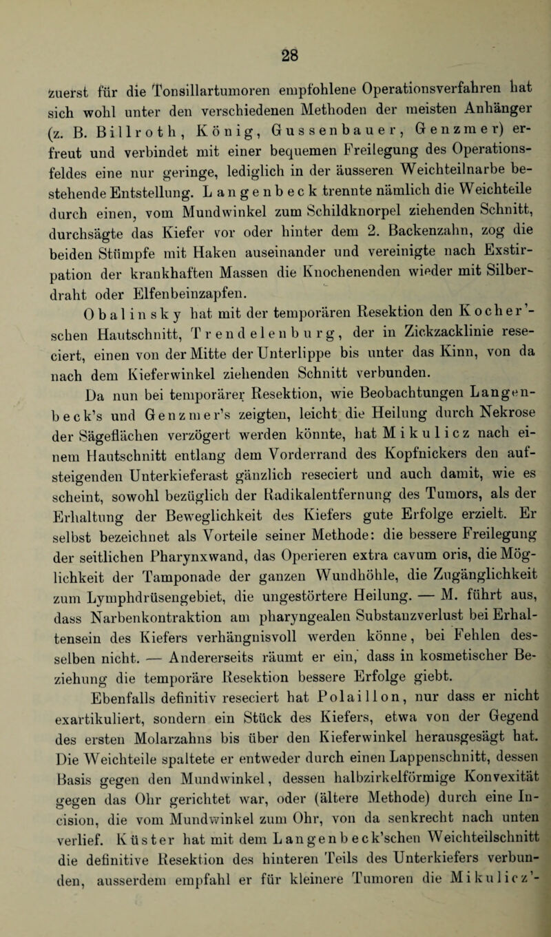 zuerst für die Tonsillartumoren empfohlene Operationsverfahren hat sich wohl unter den verschiedenen Methoden der meisten Anhänger (z. B. B i 11 r o t h , König, Gussenbauer, G e n z m e r) er¬ freut und verbindet mit einer bequemen Freilegung des Operations¬ feldes eine nur geringe, lediglich in der äusseren Weichteilnarbe be¬ stehende Entstellung. Langenbeck trennte nämlich die W eichteile durch einen, vom Mundwinkel zum Schildknorpel ziehenden Schnitt, durchsägte das Kiefer vor oder hinter dem 2. Backenzahn, zog die beiden Stümpfe mit Haken auseinander und vereinigte nach Exstir¬ pation der krankhaften Massen die Knochenenden wieder mit Silber¬ draht oder Elfenbeinzapfen. Obalinsky hat mit der temporären Resektion den Kocher’- sehen Hautschnitt, Trendelen bürg, der in Zickzacklinie rese- ciert, einen von der Mitte der Unterlippe bis unter das Kinn, von da nach dem Kieferwinkel ziehenden Schnitt verbunden. Da nun bei temporärer Resektion, wie Beobachtungen Langen- beck’s und Genzmer’s zeigten, leicht die Heilung durch Nekrose der Sägeflächen verzögert werden könnte, hat Mikulicz nach ei¬ nem Hautschnitt entlang dem Vorderrand des Kopfnickers den auf¬ steigenden Unterkieferast gänzlich reseciert und auch damit, wie es scheint, sowohl bezüglich der Radikalentfernung des Tumors, als der Erhaltung der Beweglichkeit des Kiefers gute Erfolge erzielt. Er selbst bezeichnet als Vorteile seiner Methode: die bessere Freilegung der seitlichen Pharynx wand, das Operieren extra cavum oris, die Mög¬ lichkeit der Tamponade der ganzen Wundhöhle, die Zugänglichkeit zum Lymphdrüsengebiet, die ungestörtere Heilung. — M. führt aus, dass Narbenkontraktion am pharyngealen Substanzverlust bei Erhal¬ tensein des Kiefers verhängnisvoll werden könne, bei kehlen des¬ selben nicht. — Andererseits räumt er ein, dass in kosmetischer Be¬ ziehung die temporäre Resektion bessere Erfolge giebt. Ebenfalls definitiv reseciert hat Polaillon, nur dass er nicht exartikuliert, sondern ein Stück des Kiefers, etwa von der Gegend des ersten Molarzahns bis über den Kieferwinkel herausgesägt hat. Die Weichteile spaltete er entweder durch einen Lappenschnitt, dessen Basis gegen den Mundwinkel, dessen halbzirkelförmige Konvexität gegen das Ohr gerichtet war, oder (ältere Methode) durch eine In- cision, die vom Mundwinkel zum Ohr, von da senkrecht nach unten verlief. Küster hat mit dem Langenbeck’schen Weichteilschnitt die definitive Resektion des hinteren Teils des Unterkiefers verbun¬ den, ausserdem empfahl er für kleinere Tumoren die Mikulicz-