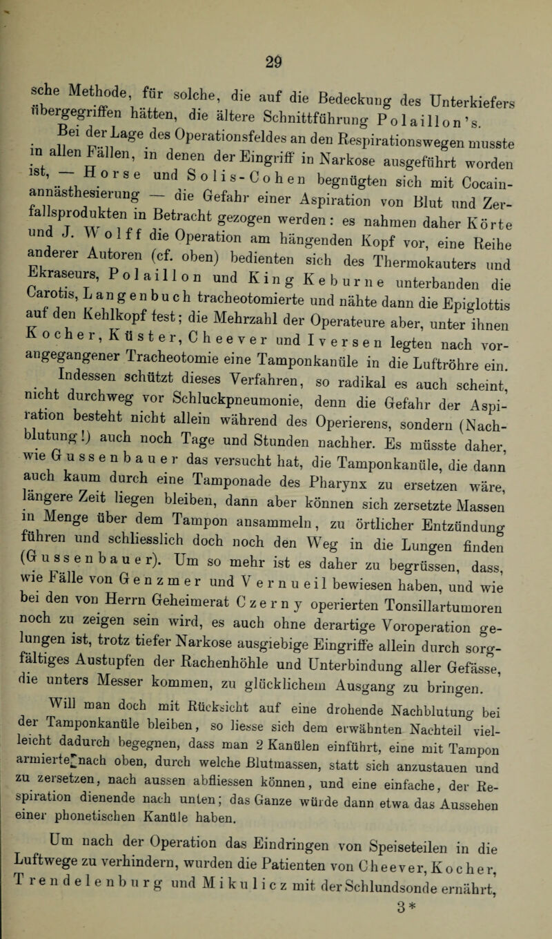 sehe Methode für solche, die auf die Bedeckung des Unterkiefers nbeigegriffen hatten, die ältere Schnittführung Polaillon’s. • n 61 t^age.deS °PerationsfeMes an den Respirationswegen musste m allen Fallen, in denen der Eingriff in Narkose ausgeführt worden 1S ’ .. ,, 0 r 8 6 un(] S ° 11 s - C o h e n begnügten sich mit Cocain- annasthesierung _ die Gefahr einer Aspiration von Blut und Zer- fallsprodukten m Betracht gezogen werden: es nahmen daher Körte und J. W ol ff die Operation am hängenden Kopf vor, eine Reihe anderer Autoren (cf. oben) bedienten sich des Thermokauters und Ekraseurs, Pol aill on und Kin g Ke b ur ne unterbanden die Barotis, L a n g e n b u c h tracbeotomierte und nähte dann die Epiglottis au den Kehlkopf fest; die Mehrzahl der Operateure aber, unter ihnen Kocher, Küster, Cheever und Iversen legten nach vor¬ angegangener Tracheotomie eine Tamponkanüle in die Luftröhre ein. Indessen schützt dieses Verfahren, so radikal es auch scheint, nicht durchweg vor Schluckpneumonie, denn die Gefahr der Aspi¬ ration besteht nicht allein während des Operierens, sondern (Nach¬ blutung !) auch noch Tage und Stunden nachher. Es müsste daher wie G u ssenbauer das versucht hat, die Tamponkanüle, die dann auch kaum durch eine Tamponade des Pharynx zu ersetzen wäre, *e ^eSen bleiben, dann aber können sich zersetzte Massen in Menge über dem Tampon ansammeln, zu örtlicher Entzündung führen und schliesslich doch noch den Weg in die Lungen finden (Güssen bau er). Um so mehr ist es daher zu begrüssen, dass, wie b alle von G e n z m e r und V e r n u e i 1 bewiesen haben, und wie bei den von Herrn Geheimerat Czerny operierten Tonsillartumoren noch zu zeigen sein wird, es auch ohne derartige Voroperation ge¬ lungen ist, trotz tiefer Narkose ausgiebige Eingriffe allein durch sorg¬ fältiges Austupfen der Rachenhöhle und Unterbindung aller Gefäss°e, die unters Messer kommen, zu glücklichem Ausgang zu bringen. Will man doch mit Rücksicht auf eine drohende Nachblutung bei der Tamponkanüle bleiben, so Hesse sich dem erwähnten Nachteil'viel¬ leicht dadurch begegnen, dass man 2 Kanülen einführt, eine mit Tampon arnnerte'nach oben, durch welche ßlutmassen, statt sich anzustauen und zu zersetzen, nach aussen abfliessen können, und eine einfache, der Re¬ spiration dienende nach unten; das Ganze würde dann etwa das Aussehen einer phonetischen Kanüle haben. Um nach der Operation das Eindringen von Speiseteilen in die Luftwege zu verhindern, wurden die Patienten von Cheever, Kocher, T r e n d e 1 e n b u r g und M i k u 1 i c z mit der Schlundsonde ernährt,’ 3 *