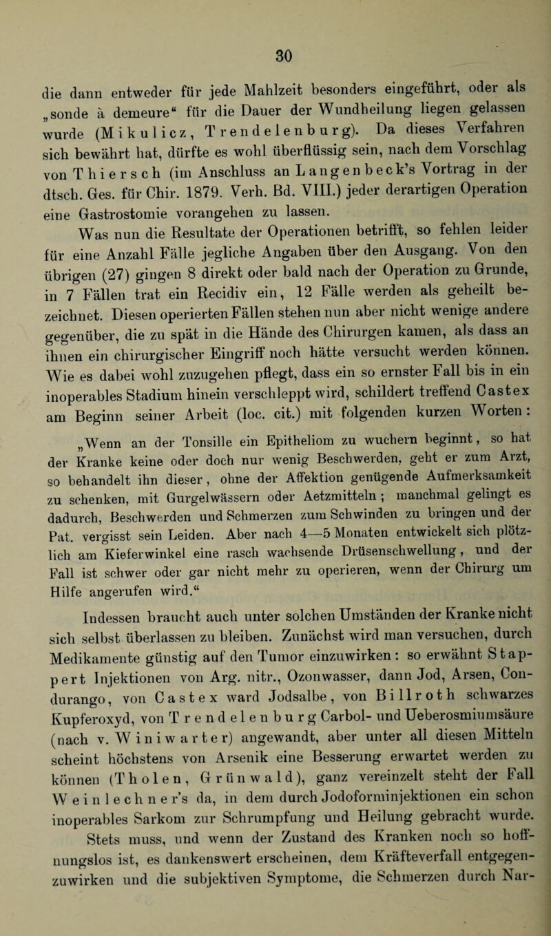 die dann entweder für jede Mahlzeit besonders eingeführt, oder als „sonde ä demeure“ für die Dauer der Wundheilung liegen gelassen wurde (M ikulicz, Trendelenbur g). Da dieses \ eifahien sich bewährt hat, dürfte es wohl überflüssig sein, nach dem Vorschlag von Thier sch (im Anschluss an L ang en b eck’s Vortrag in der dtsch. Ges. für Chir. 1879. Verh. ßd. VIII.) jeder derartigen Operation eine Gastrostomie vorangehen zu lassen. Was nun die Resultate der Operationen betrifft, so fehlen leider für eine Anzahl Fälle jegliche Angaben über den Ausgang. Von den übrigen (27) gingen 8 direkt oder bald nach der Operation zu Grunde, in 7 Fällen trat ein Recidiv ein, 12 Fälle werden als geheilt be¬ zeichnet. Diesen operierten Fällen stehen nun aber nicht wenige andere gegenüber, die zu spät in die Hände des Chirurgen kamen, als dass an ihnen ein chirurgischer Eingriff noch hätte versucht weiden können. Wie es dabei wohl zuzugehen pflegt, dass ein so ernster Fall bis in ein inoperables Stadium hinein verschleppt wird, schildert treffend Cast ex am Beginn seiner Arbeit (loc. cit.) mit folgenden kurzen Worten: „Wenn an der Tonsille ein Epitheliom zu wuchern beginnt, so hat der Kranke keine oder doch nur wenig Beschwerden, geht er zum Arzt, so behandelt ihn dieser, ohne der Affektion genügende Aufmerksamkeit zu schenken, mit Gurgelwässern oder Aetzmitteln ; manchmal gelingt es dadurch, Beschwerden und Schmerzen zum Schwinden zu bringen und der Pat. vergisst sein Leiden. Aber nach 4—5 Monaten entwickelt sich plötz¬ lich am Kieferwinkel eine rasch wachsende Drüsenschwellung, und der Fall ist schwer oder gar nicht mehr zu operieren, wenn der Chirurg um Hilfe angerufen wird.“ Indessen braucht auch unter solchen Umständen der Kranke nicht sich selbst überlassen zu bleiben. Zunächst wird man versuchen, durch Medikamente günstig auf den Tumor einzuwirken: so erwähnt Stap- pert Injektionen von Arg. nitr., Ozonwasser, dann Jod, Arsen, Con- durango, von C a s t e x ward Jodsalbe , von B i 11 r o t h schwarzes Kupferoxyd, von T r e n d e 1 e n b u r g Carbol- und Ueberosmiumsäure (nach v. Winiwarter) angewandt, aber unter all diesen Mitteln scheint höchstens von Arsenik eine Besserung erwartet werden zu können (Th ölen, Grün wald), ganz vereinzelt steht der Fall Weinlechner’s da, in dem durch Jodoforminjektionen ein schon inoperables Sarkom zur Schrumpfung und Heilung gebracht wurde. Stets muss, und wenn der Zustand des Kranken noch so hoff¬ nungslos ist, es dankenswert erscheinen, dem Kräfteverfall entgegen¬ zuwirken und die subjektiven Symptome, die Schmerzen durch Nar-