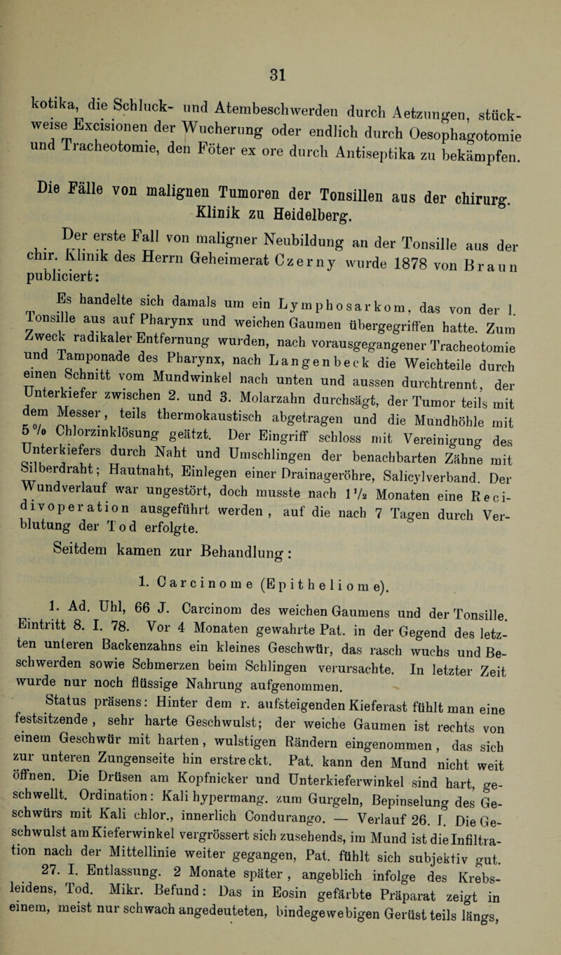 hotaka die Schluck- und Atembeschwerden durch Aetzungen, stück- weise Excisinnen der Wucherung oder endlich durch Oesophagotomie und Tracheotomie, den Pöter ex ore durch Antiseptika zu bekämpfen. Die Fälle von malignen Tumoren der Tonsillen aus der Chirurg. Klinik zu Heidelberg. ,. e]rstf von maligner Neubildung an der Tonsille aus der chir. Klinik des Herrn Geheimerat Czerny wurde 1878 von Braun pu'bliciert: s handelte sieh damals um ein Lymphosarkom, das von der 1. onsille aus auf Pharynx und weichen Gaumen ühergegriffen hatte. Zum Zweck radikaler Entfernung wurden, nach vorausgegangener Tracheotomie und Tamponade des Pharynx, nach Langenbeck die Weichteile durch einen Schnitt vom Mundwinkel nach unten und aussen durchtrennt, der nterkiefer zwischen 2. und 3. Molarzahn durchsägt, der Tumor teils mit em Messer, teils thermokaustisch abgetragen und die Mundhöhle mit 5 /. Chlorzmklösung geätzt. Der Eingriff schloss mit Vereinigung des nteihefers durch Naht und Umschlingen der benachbarten Zähne mit bilberdraht; Hautnaht, Einlegen einer Drainageröhre, Salicylverband. Der und verlauf war ungestört, doch musste nach IV2 Monaten eine Reci- divoperation ausgeführt werden , auf die nach 7 Tacren durch Ver¬ blutung der rI 0 d erfolgte. Seitdem kamen zur Behandlung: 1. Carcinome (Epitheliome). 1. Ad. Uhl, 66 J. Carcinom des weichen Gaumens und der Tonsille. Eintritt 8. I. 78. Vor 4 Monaten gewahrte Pat. in der Gegend des letz¬ ten unteren Backenzahns ein kleines Geschwür, das rasch wuchs und Be¬ schwerden sowie Schmerzen beim Schlingen verursachte. In letzter Zeit wurde nur noch flüssige Nahrung aufgenommen. Status präsens: Hinter dem r. aufsteigenden Kieferast fühlt man eine festsitzende, sehr harte Geschwulst; der weiche Gaumen ist rechts von einem Geschwür mit harten, wulstigen Rändern eingenommen, das sich zur unteren Zungenseite hin erstreckt. Pat. kann den Mund nicht weit öffnen. Die Drüsen am Kopfnicker und Unterkieferwinkel sind hart, ge¬ schwellt. Ordination: Kali bypermang. zum Gurgeln, Bepinselung des Ge¬ schwürs mit Kali chlor., innerlich Condurango. — Verlauf 26. I Die Ge¬ schwulst am Kieferwinkel vergrössert sich zusehends, im Mund ist die Infiltra¬ tion nach der Mittellinie weiter gegangen, Pat. fühlt sich subjektiv gut. 27. I. Entlassung. 2 Monate später , angeblich infolge des Krebs¬ leidens, Tod. Mikr. Befund: Das in Eosin gefärbte Präparat zeigt in einem, meist nur schwach angedeuteten, bindegewebigen Gerüst teils längs,