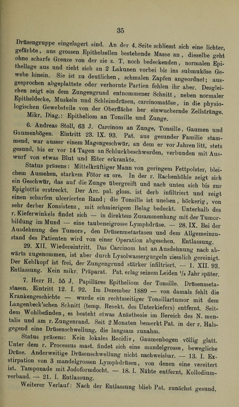 rüsengruppe eingelagert sind. An der 4. Seite schliesst sieh eine lichter, gefärbte aus grossen Epithelzellen bestehende Masse an , dieselbe geht ohne scharfe Grenze von der sie z. T. noch bedeckenden, normalen Eni- thellage aus und zieht sich an 2 Lakunen vorbei bis ins submuköse Ge¬ webe hinein Sie ist zu deutlichen, schmalen Zapfen angeordnet; aus¬ gesprochen abgeplattete oder verhornte Partien fehlen ihr aber Desdei- FnithT^, emvrdeT fUn^en«rund entnommener Schnitt, neben normaler p theldecke, Muskeln und Schleimdrüsen, earcinomatöse, in die pbysio- logischen Gewebsteile von der Oberfläche her einwuchernde Zellstränge. Mikr. Oiag.: Epitheliom an Tonsille und Zunge. 6. Andreas Stoll, 63 J. Carcinom an Zunge, Tonsille, Gaumen und Gaumenbogen. Eintritt 23. IX. 93. Pat. aus gesunder Familie stam¬ mend war ausser einem Magengeschwür, an dem er vor Jahren litt, stets gesund, bis er vor 14 Tagen an Schluckbeschwerden, verbunden mit Aus- wuii von etwas Blut und Eiter erkrankte. Status Präsens: Mittelkräftiger Mann von geringem Fettpolster, blei¬ chem Aussehen, starkem Fötor ex ore. In der r. Rachenhöhle zeigt sich ein Geschwür, das auf die Zunge übergreift und nach unten sich bis zur piglottis erstreckt. Der Are. pal. gloss. ist derb infiltriert und zei^t einen scharfen ulcerierten Rand; die Tonsille ist uneben, höckerig, vo'n se r derber Konsistenz, mit schmierigem Belag bedeckt. Unterhalb des r. Kiefer Winkels findet sich — in direktem Zusammenhang mit der Tumor¬ bildung im Mund — eine taubeneigrosse Lymphdrüse. — 28. IX. Bei der Ausdehnung des Tumors, den Drüsenmetastasen und dem Allgemeinzu¬ stand des Patienten wird von einer Operation abgesehen. Entlassung. .. 29' Wiederemtritt. Das Carcinom hat an Ausdehnung nach ab- wai s zugenommen, ist aber durch Lysolwassergurgeln ziemlich gereinigt. Der Keolkopf ist frei, der Zungengrund stärker infiltriert. — 1. XII. 93. Entlassung. Kein mikr. Präparat. Pat. erlag seinem Leiden '/* Jahr später. 7. Herr H. 55 J. Papilläres Epitheliom der Tonsille. Drüsenmeta- s äsen. Eintritt 12. I. 92. Im Dezember 1889 — von damals fehlt die Krankengeschichte — wurde ein rechtsseitiger Tonsillartumor mit dem Langenbeck’schen Schnitt (temp. Resekt. des Unterkiefers) entfernt. Seit¬ dem Wohlbefinden, es besteht etwas Anästhesie im Bereich des N. men¬ talis und am r. Zungenrand. Seit 2 Monaten bemerkt Pat. in der r. Hals¬ gegend eine Drüsenschwellung, die langsam zunahm. Status präsens: Kein lokales Recidiv, Gaumenbogen völlig glatt. Unter dem r. Processus mast, findet sich eine mandelgrosse, bewegliche Diüse. Anderweitige Drüsenschwellung nicht nachweisbar. — 13. I. Ex¬ stirpation von 3 mandelgrossen Lymphdrüsen, von denen eine vereitert ist. Tamponade mit Jodoformdocht. — 18. I. Nähte entfernt, Kollodium¬ verband. — 21. I. Entlassung O * Weiterer Verlauf: Nach der Entlassung O blieb Pat. zunächst gesund,