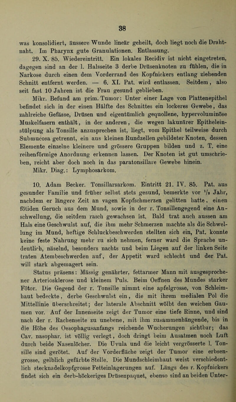 was konsolidiert, äussere Wunde linear geheilt, doch liegt noch die Draht¬ naht. Im Pharynx gute Granulationen. Entlassung. 29. X. 85. Wiedereintritt. Ein lokales Recidiv ist nicht eingetreten, dagegen sind an der 1. Halsseite 3 derbe Drüsenknoten zu fühlen, die in Narkose durch einen dem Vorderrand des Kopfnickers entlang ziehenden Schnitt entfernt werden. — 6. XI. Pat. wird entlassen. Seitdem, also seit fast 10 Jahren ist die Frau gesund geblieben. Mikr. Befund am prim. Tumor: Unter einer Lage von Plattenepithel befindet sich in der einen Hälfte des Schnittes ein lockeres Gewebe, das zahlreiche Gefässe, Drüsen und eigentümlich gequollene, hypervoluminöse Muskelfasern enthält, in der anderen, die wegen lakunärer Epithelein¬ stülpung als Tonsille anzusprechen ist, liegt, vom Epithel teilweise durch Submucosa getrennt, ein aus kleinen Rundzellen gebildeter Knoten, dessen Elemente einzelne kleinere und grössere Gruppen bilden und z. T. eine reihenförmige Anordnung erkennen lassen. Der Knoten ist gut umschrie¬ ben, reicht aber doch noch in das paratonsilläre Gewebe hinein. Mikr. Diag.: Lymphosarkom. 10. Adam Becker. Tonsillarsarkom. Eintritt 21. IV. 85. Pat. aus gesunder Familie und früher selbst stets gesund, bemerkte vor 7* Jahr, nachdem er längere Zeit an vagen Kopfschmerzen gelitten hatte, einen fötiden Geruch aus dem Mund, sowie in der r. Tonsillengegend eine An¬ schwellung, die seitdem rasch gewachsen ist. Bald trat auch aussen am Hals eine Geschwulst auf, die ihm mehr Schmerzen machte als die Schwel¬ lung im Mund, heftige Schluckbeschwerden stellten sich ein, Pat. konnte keine feste Nahrung mehr zu sich nehmen, ferner ward die Sprache un¬ deutlich, näselnd, besonders nachts und beim Liegen auf der linken Seite traten Atembeschwerden auf, der Appetit ward schlecht und der Pat. will stark abgemagert sein. Status präsens: Mässig genährter, fettarmer Mann mit ausgesproche¬ ner Arteriosklerose und kleinem Puls. Beim Oeffnen des Mundes starker Fötor. Die Gegend der r. Tonsille nimmt eine apfelgrosse, von Schleim¬ haut bedeckte, derbe Geschwulst ein, die mit ihrem medialen Pol die Mittellinie überschreitet; der laterale Abschnitt wölbt den weichen Gau¬ men vor. Auf der Innenseite zeigt der Tumor eine tiefe Rinne, und sind nach der r. Rachenseite zu unebene, mit ihm zusammenhängende, bis in die Höhe des Oesopliagusanfangs reichende Wucherungen sichtbar; das Cav. nasophar. ist völlig verlegt, doch dringt beim Ausatmen noch Lutt durch beide Nasenlöcher. Die Uvula und die leicht vergrösserte 1. Ton¬ sille sind gerötet. Auf der Vorderfläche zeigt der Tumor eine erbsen¬ grosse, gelblich gefärbte Stelle. Die Mundschleimhaut weist verschiedent¬ lich stecknadelkopfgrosse Fetteinlagerungen auf. Längs des r. Kopfnickers findet sich ein derb-höckeriges Drüsenpaquet, ebenso sind an beiden Unter-