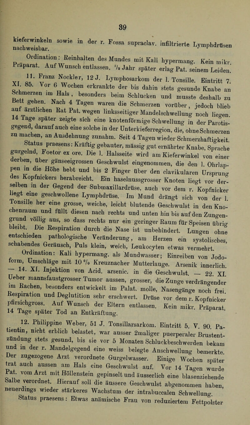 S°Wie iD de'' r' F°SSa SUPraclav- ^filtrierte Lymphdrüsen Ordination: Beinhalten des Mundes mit Kali hypermang. Kein mikr. lapara . u Wunsch entlassen. V. Jahr später erlag Pat. seinem Leiden. Yl ll' v’anZ„^°ekler> 12 J- Lymphosarkom der 1. Tonsille. Eintritt 7. XL 85. Vor 6 Wochen erkrankte der bis dahin stets gesunde Knabe an Schmelzen im, Hals , besonders beim Schlucken und musste deshalb zu aC * Tagen Walen d'e Schrae*'zen vorüber, jedoch blieb auf ärztlichen Rat Pat. wegen linksseitiger Mandelschwellung noch liefen 14 Tage spater zeigte sich eine knotenförmige Schwellung in derParotis- gegend darauf auch eine solche in der Unterkieferregion, die, ohne Schmerzen zu machen, an Ausdehnung zunahm. Seit 4 Tagen wieder Schmerzhaftigkeit Status praesens: Kräftig gebauter, mässig gut ernährter Knabe, Sprache ginge nd, Foetor ex ore. Die 1. Halsseite wird am Kieferwinkel von einer erben, über gänseeigrossen Geschwulst eingenommen, die den 1. Ohrlap- pen in die Höhe hebt und bis 2 Finger über den clavikularen Ursprung es Kopfnickers herabreicht. Ein haselnussgrosser Knoten lieo-f vor der¬ selben m der Gegend der Submaxillardrüse, auch vor dem r. Kopfnicker hegt eine geschwollene Lymphdrüse. Im Mund drängt sich von der 1 Tonsille her eine grosse, weiche, leicht blutende Geschwulst in den Kno- c enraurn und füllt diesen nach rechts und unten hin bis auf den Zuno-en- grund völlig aus, so dass rechts nur ein geringer Raum für Speisen übrig eibk Die Respiration durch die Nase ist unbehindert. Lunten ohne entschieden pathologische Veränderung, am Herzen ein systolisches schabendes Geräusch, Puls klein, weich, Leukocyten etwas vermehrt. ’ Ordination: Kali hypermang. als Mundwasser; Einreiben von Jodo- form, Umschläge mit 10 °/o Kreuznacher Mutterlauge. Arsenik innerlich. 14. XI. Injektion von Acid. arsenic. in die Geschwulst. _ 22. XI Ueber mannsfaustgrosser Tumor aussen, grosser, die Zunge verdrängender im Rachen, besonders entwickelt im Palat. molle, Nasengänge noch frei, espiration und Deglutition sehr erschwert. Drüse vor dem r. Kopfnicker pfirsichgross Auf Wunsch der Eltern entlassen. Kein mikr. Präparat. 14 läge spater Tod an Entkräftung. 12. Philippine Weber, 51 J. Tonsillarsarkom. Eintritt 5. V. 90. Pa¬ tientin, nicht erblich belastet, war ausser 2maliger puerperaler Brustent- zundung stets gesund, bis sie vor 5 Monaten Schluckbeschwerden bekam und in der r. Mandelgegend eine weiss belegte Anschwellung bemerkte. Der zugezogene Arzt verordnete Gurgelwasser. Einige Wochen später trat auch aussen am Hals eine Geschwulst auf. Vor 14 Tao-en wurde at. vom Arzt mit Höllenstein gepinselt und äusserlich eine blas°enziehende a e verordnet. Hierauf soll die äussere Geschwulst abgenommen haben neuerdings wieder stärkeres Wachstum der intrabuccalen Schwellung Status praesens: Etwas anämische Frau von reduziertem Fettpolster