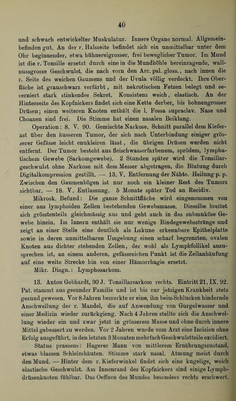 und schwach entwickelter Muskulatur. Innere Organe normal. Allgemein¬ befinden gut. An der r. Halsseite befindet sich ein unmittelbar unter dem Ohr beginnender, etwa hühnereigrosser, frei beweglicher Tumor. Im Mund ist die r. Tonsille ersetzt durch eine in die Mundhöhle hereinragende, wall¬ nussgrosse Geschwulst, die nach vorn den Are. pal. gloss., nach innen die r. Seite des weichen Gaumens und der Uvula völlig verdeckt. Ihre Ober¬ fläche ist grauschwarz verfärbt, mit nekrotischen Fetzen belegt und se- cerniert stark stinkendes Sekret. Konsistenz weich, elastisch. An der Hinterseite des Kopfnickers findet sich eine Kette derber, bis bohnengrosser Drüsen; einen weiteren Knoten enthält die 1. Fossa supraclav. Nase und Choanen sind frei. Die Stimme hat einen nasalen Beiklang. Operation : 8. V. 90. Gemischte Narkose. Schnitt parallel dem Kiefer¬ ast über den äusseren Tumor, der sich nach Unterbindung einiger grös¬ serer Gefässe leicht enukleiren lässt, die übrigen Drüsen werden nicht entfernt. Der Tumor besteht aus fleischwasserfarbenem, sprödem, lympha¬ tischem Gewebe (Sarkomgewebe). 2 Stunden später wird die Tonsillar- geschwulst ohne Narkose mit dem Messer abgetragen, die Blutung durch Digitalkompression gestillt. — 13. V. Entfernung der Nähte. Heilung p. p. Zwischen den Gaumenbögen ist nur noch ein kleiner Rest des Tumors sichtbar. — 18. V. Entlassung. 5 Monate später Tod an Recidiv. Mikrosk. Befund: Die ganze Schnittfläche wird eingenommen von einer aus lymphoiden Zellen bestehenden Gewebsmasse. Dieselbe breitet sich grösstenteils gleichmässig aus und geht auch in das submuköse Ge¬ webe hinein. Im Innern enthält sie nur wenige Bindegewebsstränge und zeigt an einer Stelle eine deutlich als Lakune erkennbare Epithelplatte sowie in deren unmittelbaren Umgebung einen scharf begrenzten, ovalen Knoten aus dichter stehenden Zellen, der wohl als Lymphfollikel anzu¬ sprechen ist, an einem anderen, gefässreichen Punkt ist die Zellanhäufung auf eine weite Strecke hin von einer Hämorrhagie ersetzt. Mikr. Diagn.: Lymphosarkom. 13. Anton Gebhardt, 30 J. Tonsillarsarkom rechts. Eintritt 21. IX. 92. Pat. stammt aus gesunder Familie und ist bis zur jetzigen Krankheit stets gesund gewesen. Vor 8 Jahren bemerkte er eine, ihn beim Schlucken hindernde Anschwellung der r. Mandel, die auf Anwendung von Gurgelwasser und einer Medizin wieder zurückgieng. Nach 4 Jahren stellte sich die Anschwel¬ lung wieder ein und zwar jetzt in grösserem Masse und ohne durch innere Mittel gebessert zu werden. Vor 2 Jahren wurde vom Arzt eine Incision ohne Erfolg ausgeführt, in den letzten 3 Monaten mehrfach Geschwulstteile excidiert. Status praesens: Hagerer Mann von mittlerem Ernährungszustand, etwas blassen Schleimhäuten. Stimme stark nasal. Atmung meist durch den Mund. — Hinter dem r. Kieferwinkel findet sich eine kugelige, weich elastische Geschwulst. Am Innenrand des Kopfnickers sind einige Lymph- drüsenknoten fühlbar. Das Oeffnen des Mundes besonders rechts erschwert.