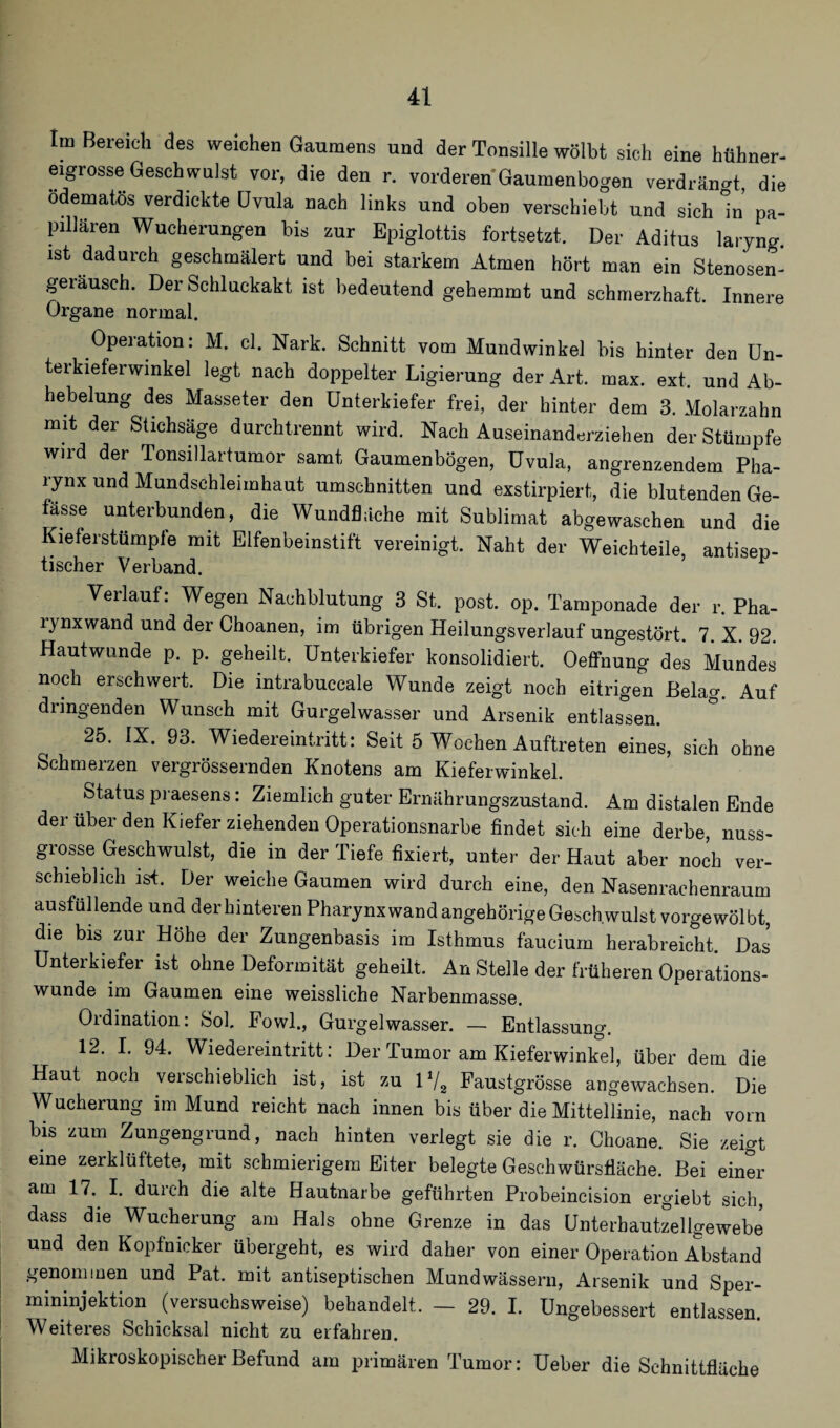 Im Bereich des weichen Gaumens und der Tonsille wölbt sich eine hühner¬ eigrosse Geschwulst vor, die den r. vorderen Gaumenbogen verdrängt, die ödematös verdickte Gvula nach links und oben verschiebt und sieh in pa¬ pillären Wucherungen bis zur Epiglottis fortsetzt. Der Aditus laryng. ist dadurch geschmälert und bei starkem Atmen hört man ein Stenosen- geiäusch. Der Schluckakt ist bedeutend gehemmt und schmerzhaft. Innere Organe normal. Operation: M. cl. Nark. Schnitt vom Mundwinkel bis hinter den Un- terkieferwinkel legt nach doppelter Ligierung der Art. max. ext. und Ab- hebelung des Masseter den Unterkiefer frei, der hinter dem 3. Molarzahn mit der Stichsäge durchtrennt wird. Nach Auseinanderziehen der Stümpfe wird der Tonsillartumor samt Gaumenbögen, Uvula, angrenzendem Pha¬ rynx und Mundschleimhaut Umschnitten und exstirpiert, die blutenden Ge- fässe unterbunden, die Wundfläche mit Sublimat abgewaschen und die Kieferstümpfe mit Elfenbeinstift vereinigt. Naht der Weichteile, antisep- tischer Verband. Verlauf: Wegen Nachblutung 3 St. post. op. Tamponade der r. Pha¬ rynxwand und der Choanen, im übrigen Heilungsverlauf ungestört. 7. X. 92. Hautwunde p. p. geheilt. Unterkiefer konsolidiert. Oeffnung des Mundes noch erschwert. Die intrabuccale Wunde zeigt noch eitrigen Belag. Auf dringenden Wunsch mit Gurgelwasser und Arsenik entlassen. 25. IX. 93. Wiedereintritt: Seit 5 Wochen Auftreten eines, sich ohne Schmerzen vergrössernden Knotens am Kieferwinkel. Status praesens: Ziemlich guter Ernährungszustand. Am distalen Ende der über den Kiefer ziehenden Operationsnarbe findet sich eine derbe, nuss- grosse Geschwulst, die in der Tiefe fixiert, unter der Haut aber noch ver¬ schieblich ist. Der weiche Gaumen wird durch eine, den Nasenrachenraum ausfüllende und der hinteren Pharynx wand angehörigeGeschwulst vorgewölbt, die bis zur Höhe der Zungenbasis im Isthmus faucium herabreicht. Das Unterkiefer ist ohne Deformität geheilt. An Stelle der früheren Operations¬ wunde im Gaumen eine weissliche Narbenmasse. Ordination: Sol. Eowl., Gurgelwasser. — Entlassung. 12. I. 94. Wiedereintritt: Der Tumor am Kieferwinkel, über dem die Haut noch verschieblich ist, ist zu 1V2 Faustgrösse angewachsen. Die Wucherung im Mund reicht nach innen bis über die Mittellinie, nach vorn bis zum Zungengrund, nach hinten verlegt sie die r. Choane. Sie zeigt eine zerklüftete, mit schmierigem Eiter belegte Geschwürsfläche. Bei einer am 17. I. durch die alte Hautnarbe geführten Probeincision ergiebt sich, dass die Wucherung am Hals ohne Grenze in das Unterbautzeligewebe und den Kopfnicker übergeht, es wird daher von einer Operation Abstand genommen und Pat. mit antiseptischen Mundwässern, Arsenik und Sper- mininjektion (versuchsweise) behandelt. - 29. I. Ungebessert entlassen. Weiteres Schicksal nicht zu erfahren. Mikroskopischer Befund am primären Tumor: Ueber die Schnittfläche