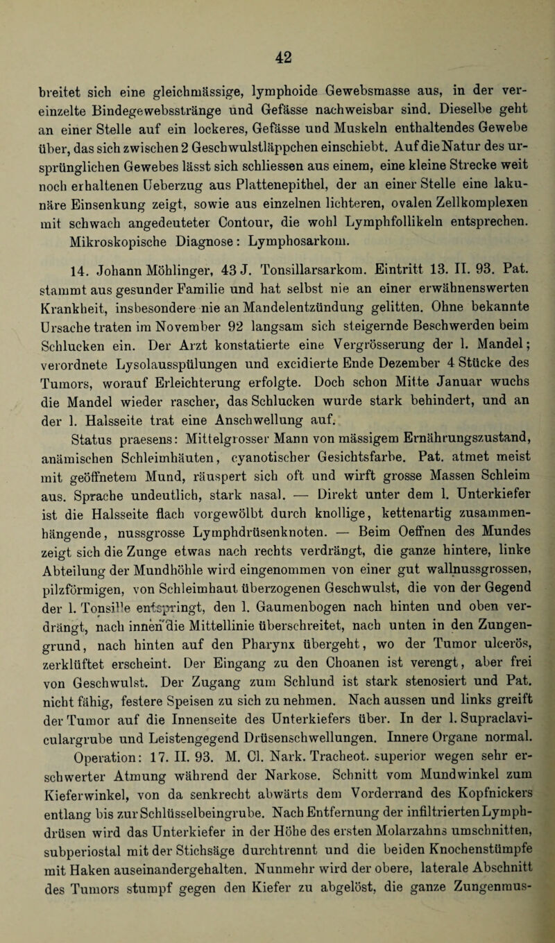 breitet sich eine gleichmässige, lymphoide Gewebsraasse aus, in der ver¬ einzelte Bindegewebsstränge und Gefässe nachweisbar sind. Dieselbe geht an einer Stelle auf ein lockeres, Gefässe und Muskeln enthaltendes Gewebe über, das sich zwischen 2 Geschwulstläppchen einschiebt. Auf die Natur des ur¬ sprünglichen Gewebes lässt sich schliessen aus einem, eine kleine Strecke weit noch erhaltenen Ueberzug aus Plattenepithel, der an einer Stelle eine laku¬ näre Einsenkung zeigt, sowie aus einzelnen lichteren, ovalen Zellkomplexen mit schwach angedeuteter Contour, die wohl Lymphfollikeln entsprechen. Mikroskopische Diagnose: Lymphosarkom. 14. Johann Möhlinger, 43 J. Tonsillarsarkom. Eintritt 13. II. 93. Pat. stammt aus gesunder Familie und hat selbst nie an einer erwähnenswerten Krankheit, insbesondere nie an Mandelentzündung gelitten. Ohne bekannte Ursache traten im November 92 langsam sich steigernde Beschwerden beim Schlucken ein. Der Arzt konstatierte eine Vergrösserung der 1. Mandel; verordnete Lysolausspülungen und excidierte Ende Dezember 4 Stücke des Tumors, worauf Erleichterung erfolgte. Doch schon Mitte Januar wuchs die Mandel wieder rascher, das Schlucken wurde stark behindert, und an der 1. Halsseite trat eine Anschwellung auf. Status praesens: Mittelgrosser Mann von mässigem Ernährungszustand, anämischen Schleimhäuten, cyanotischer Gesichtsfarbe. Pat. atmet meist mit geöffnetem Mund, räuspert sich oft und wirft grosse Massen Schleim aus. Sprache undeutlich, stark nasal. — Direkt unter dem 1. Unterkiefer ist die Halsseite flach vorgewölbt durch knollige, kettenartig zusammen¬ hängende , nussgrosse Lymphdrüsenknoten. — Beim Oeffnen des Mundes zeigt sich die Zunge etwas nach rechts verdrängt, die ganze hintere, linke Abteilung der Mundhöhle wird eingenommen von einer gut wallnussgrossen, pilzförmigen, von Schleimhaut überzogenen Geschwulst, die von der Gegend der 1. TonsiPe entspringt, den 1. Gaumenbogen nach hinten und oben ver¬ drängt, nach innen die Mittellinie überschreitet, nach unten in den Zungen¬ grund, nach hinten auf den Pharynx übergeht, wo der Tumor ulcerös, zerklüftet erscheint. Der Eingang zu den Choanen ist verengt, aber frei von Geschwulst. Der Zugang zum Schlund ist stark stenosiert und Pat. nicht fähig, festere Speisen zu sich zu nehmen. Nach aussen und links greift der Tumor auf die Innenseite des Unterkiefers über. In der 1. Supraclavi- culargrube und Leistengegend Drüsenschwellungen. Innere Organe normal. Operation: 17. II. 93. M. CI. Nark. Tracheot. superior wegen sehr er¬ schwerter Atmung während der Narkose. Schnitt vom Mundwinkel zum Kieferwinkel, von da senkrecht abwärts dem Vorderrand des Kopfnickers entlang bis zur Schlüsselbeingrube. Nach Entfernung der infiltrierten Lymph- drüsen wird das Unterkiefer in der Höhe des ersten Molarzahns Umschnitten, subperiostal mit der Stichsäge durchtrennt und die beiden Knochenstümpfe mit Haken auseinandergehalten. Nunmehr wird der obere, laterale Abschnitt des Tumors stumpf gegen den Kiefer zu abgelöst, die ganze Zungenraus-