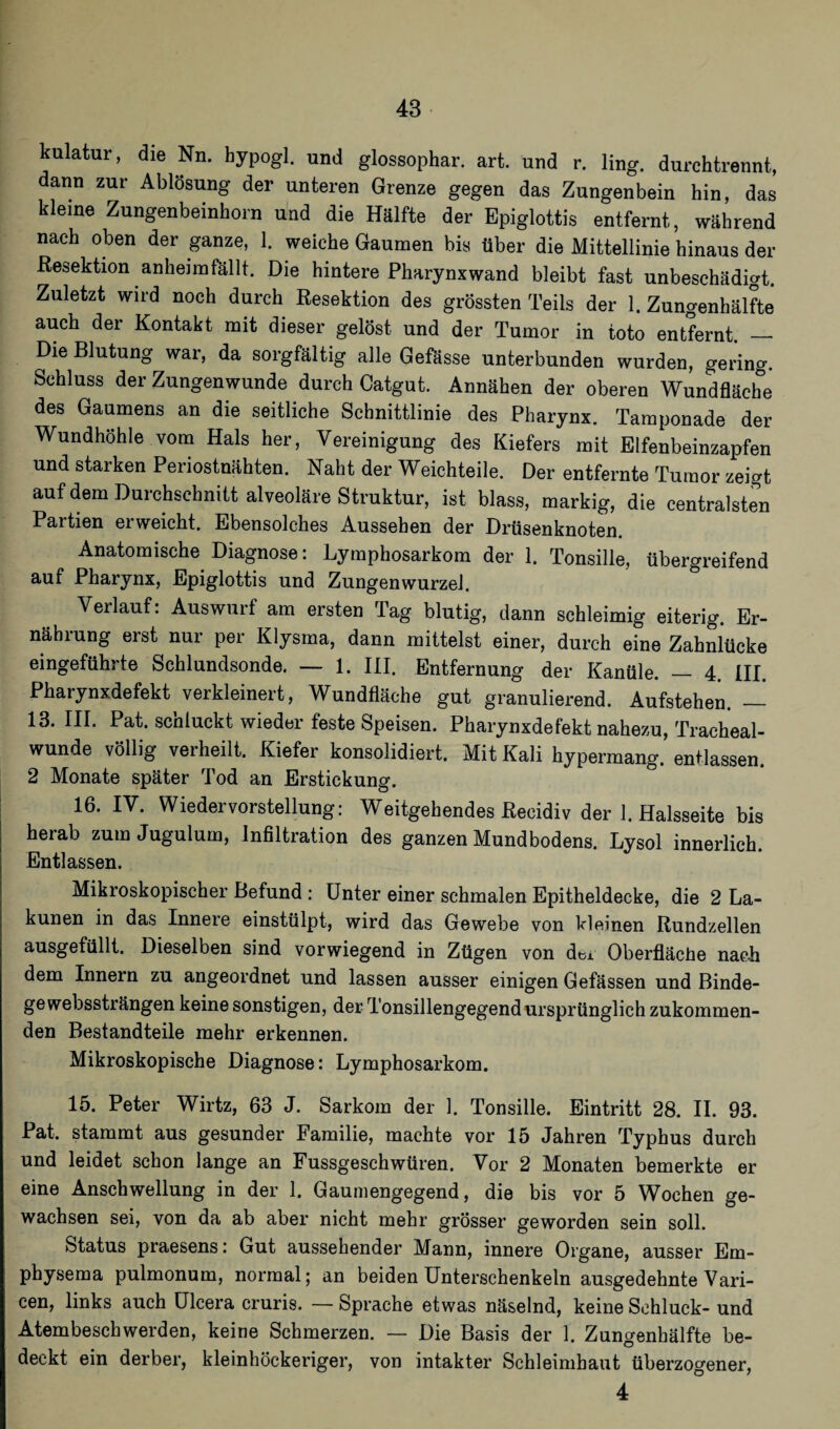 kulatur, die Nn. bypogl. und glossophar. art. und r. ling. durchtrennt, dann zur Ablösung der unteren Grenze gegen das Zungenbein hin, das kleine Zungenbeinhorn und die Hälfte der Epiglottis entfernt, während nach oben der ganze, 1. weiche Gaumen bis über die Mittellinie hinaus der Resektion anheim fällt. Die hintere Pharynx wand bleibt fast unbeschädigt. Zuletzt wird noch durch Resektion des grössten Teils der 1. Zungenhälfte auch der Kontakt mit dieser gelöst und der Tumor in toto entfernt. — Die Blutung war, da sorgfältig alle Gefässe unterbunden wurden, gering. Schluss der Zungenwunde durch Catgut. Annähen der oberen Wundfläche des Gaumens an die seitliche Schnittlinie des Pharynx. Tamponade der Wundhöhle vom Hals her, Vereinigung des Kiefers mit Elfenbeinzapfen und starken Periostnähten. Naht der Weichteile. Der entfernte Tumor zeigt auf dem Durchschnitt alveoläre Struktur, ist blass, markig, die centralsten Partien erweicht. Ebensolches Aussehen der Drüsenknoten. Anatomische Diagnose: Lymphosarkom der 1. Tonsille, übergreifend auf Pharynx, Epiglottis und Zungenwurzel. Verlauf: Auswurf am ersten Tag blutig, dann schleimig eiterig. Er¬ nährung erst nur per Klysma, dann mittelst einer, durch eine Zahnlücke eingeführte Schlundsonde. — 1. III. Entfernung der Kanüle. _ 4. III. Pharynxdefekt verkleinert, Wundfläche gut granulierend. Aufstehen. — 13. III. Pat. schluckt wieder feste Speisen. Pharynxdefekt nahezu, Tracheal- wunde völlig verheilt. Kiefer konsolidiert. Mit Kali hypermang. entlassen. 2 Monate später Tod an Erstickung. 16. IV. Wieder Vorstellung: Weitgehendes Recidiv der 1. Halsseite bis herab zum Jugulum, Infiltration des ganzen Mundbodens. Lysol innerlich. Entlassen. Mikroskopischer Befund : Unter einer schmalen Epitheldecke, die 2 La- kunen in das Innere einstülpt, wird das Gewebe von kleinen Rundzellen ausgefüllt. Dieselben sind vorwiegend in Zügen von der Oberfläche nach dem Innern zu angeordnet und lassen ausser einigen Gefässen und Binde¬ ge webssträngen keine sonstigen, der Tonsillengegend ursprünglich zukommen¬ den Bestandteile mehr erkennen. Mikroskopische Diagnose: Lymphosarkom. 15. Peter Wirtz, 63 J. Sarkom der 1. Tonsille. Eintritt 28. II. 93. Pat. stammt aus gesunder Familie, machte vor 15 Jahren Typhus durch und leidet schon lange an Fussgesehwüren. Vor 2 Monaten bemerkte er eine Anschwellung in der 1. Gaumengegend, die bis vor 5 Wochen ge¬ wachsen sei, von da ab aber nicht mehr grösser geworden sein soll. Status praesens: Gut aussehender Mann, innere Organe, ausser Em- physema pulmonum, normal; an beiden Unterschenkeln ausgedehnte Vari- cen, links auch Ulcera cruris. — Sprache etwas näselnd, keine Schluck- und Atembeschwerden, keine Schmerzen. — Die Basis der 1. Zungenhälfte be¬ deckt ein derber, kleinhöckeriger, von intakter Schleimhaut überzogener, 4