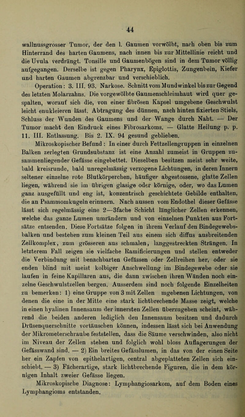wallnussgrosser Tumor, der den 1. Gaumen vorwölbt, nach oben bis zum Hinterrand des harten Gaumens, nach innen bis zur Mittellinie reicht und die Uvula verdrängt. Tonsille und Gaumenbögen sind in dem Tumor völlig aufgegangen. Derselbe ist gegen Pharynx, Epiglottis, Zungenbein, Kiefer und harten Gaumen abgrenzbar und verschieblich. Operation: 3. UI. 93. Narkose. Schnitt vom Mundwinkel bis zur Gegend des letzten Molarzahns. Die vorgewölbte Gaumenschleimhaut wird quer ge¬ spalten, worauf sich die, von einer fibrösen Kapsel umgebene Geschwulst leicht enukleieren lässt. Abtragung des dünnen, nach hinten fixierten Stiels, Schluss der Wunden des Gaumens und der Wange durch Naht. — Der Tumor macht den Eindruck eines Fibrosarkoms. — Glatte Heilung p. p. 11. III. Entlassung. Bis 2. IX. 94 gesund geblieben. Mikroskopischer Befund : In einer durch Fettzellengruppen in einzelnen Balken zerlegten Grundsubstanz ist eine Anzahl zumeist in Gruppen zu¬ sammenliegender Gefässe eingebettet. Dieselben besitzen meist sehr weite, bald kreisrunde, bald unregelmässig verzogene Lichtungen, in deren Innern seltener einzelne rote Blutkörperchen, häufiger abgestossene, glatte Zellen liegen, während sie im übrigen glasige oder körnige, oder, wo das Lumen ganz ausgefüllt und eng ist, konzentrisch geschichtete Gebilde enthalten, die an Psammomkugeln erinnern. Nach aussen vom Endothel dieser Gefässe lässt sich regelmässig eine 2—3fac*he Schicht länglicher Zellen erkennen, welche das ganze Lumen umrändern und von einzelnen Punkten aus Fort¬ sätze entsenden. Diese Fortsätze folgen in ihrem Verlauf den Bindegewebs- balken und bestehen zum kleinen Teil aus einem sich diffus ausbreitenden Zellkomplex, zum grösseren aus schmalen, langgestreckten Strängen. In letzterem Fall zeigen sie vielfache Ramificierungen und stellen entweder die Verbindung mit benachbarten Gefässen oder Zellreihen her, oder sie enden blind mit meist kolbiger Anschwellung im Bindegewebe oder sie laufen in feine Kapillaren aus, die dann zwischen ihren Wänden noch ein¬ zelne Geschwulstzellen bergen. Ausserdem sind noch folgende Einzelheiten zu bemerken: 1) eine Gruppe von 3 mit Zellen mgebenen Lichtungen, von denen die eine in der Mitte eine stark lichtbrechende Masse zeigt, welche in einen hyalinen Innensaum der innersten Zellen überzugehen scheint, wäh¬ rend die beiden anderen lediglich den Innensaum besitzen und dadurch Drüsenquerschnitte vortäuschen können, indessen lässt sich bei Anwendung der Mikrometerschraube feststellen, dass die Säume verschwinden, also nicht im Niveau der Zellen stehen und folglich wohl bloss Auflagerungen der Gefässwand sind. — 2) Ein breites Gefässluraen, in das von der einen Seite her ein Zapfen von epithelartigen, central abgeplatteten Zellen sich ein- scbiebt. — 3) Fächerartige, stark lichtbrechende Figuren, die in dem kör¬ nigen Inhalt zweier Gefässe liegen. Mikroskopische Diagnose: Lymphangiosarkom, auf dem Boden eines Lymphangioms entstanden.