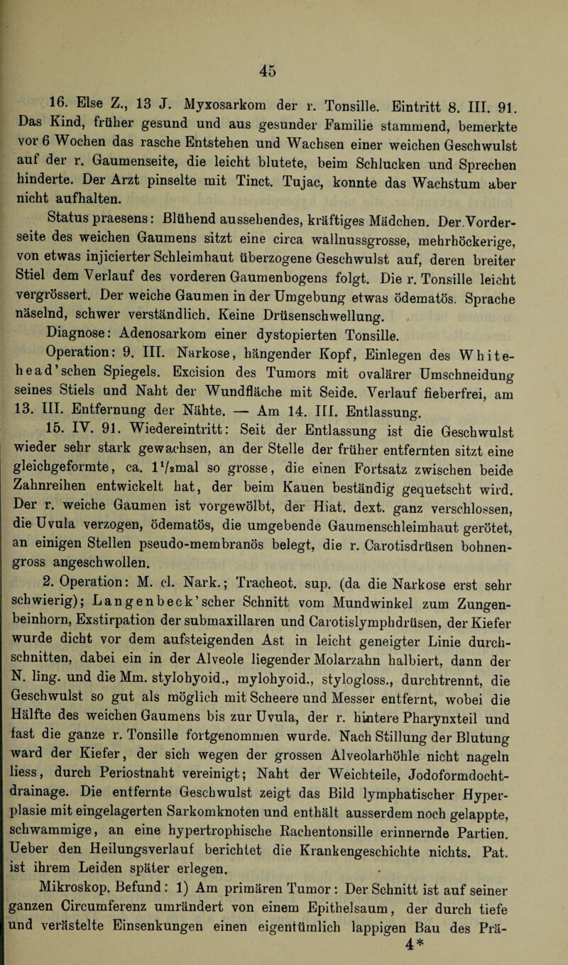 16. Else Z., 13 J. Myxosarkom der r. Tonsille. Eintritt 8. III. 91. Das Kind, früher gesund und aus gesunder Familie stammend, bemerkte voi 6 Wochen das rasche Entstehen und Wachsen einer weichen Geschwulst auf der r. Gaumenseite, die leicht blutete, beim Schlucken und Sprechen hinderte. Der Arzt pinselte mit Tinct. Tujac, konnte das Wachstum aber nicht aufhalten. Status praesens: Blühend aussehendes, kräftiges Mädchen. Der.Vorder¬ seite des weichen Gaumens sitzt eine circa wallnussgrosse, mehrhöckerige, von etwas injicierter Schleimhaut überzogene Geschwulst auf, deren breiter Stiel dem Verlauf des vorderen Gaumenbogens folgt. Die r. Tonsille leicht vergrössert. Der weiche Gaumen in der Umgebung etwas ödematös. Sprache näselnd, schwer verständlich. Keine Drüsenschwellung. Diagnose: Adenosarkom einer dystopierten Tonsille. Operation: 9. III. Narkose, hängender Kopf, Einlegen des Wh He¬ ll e ad’sehen Spiegels. Excision des Tumors mit ovalärer Umschneidung seines Stiels und Naht der Wundfläche mit Seide. Verlauf fieberfrei, am 13. III. Entfernung der Nähte. — Am 14. III. Entlassung. 15. IV. 91. Wiedereintritt: Seit der Entlassung ist die Geschwulst wieder sehr stark gewachsen, an der Stelle der früher entfernten sitzt eine gleichgeformte, ca. lVsmal so grosse, die einen Fortsatz zwischen beide Zahnreihen entwickelt hat, der beim Kauen beständig gequetscht wird. Der r. weiche Gaumen ist vorgewölbt, der Hiat. dext. ganz verschlossen, die Uvula verzogen, ödematös, die umgebende Gaumenschleimhaut gerötet, an einigen Stellen pseudo-membranös belegt, die r. Carotisdrüsen bohnen¬ gross angeschwollen. 2. Operation: M. cl. ^Nark.; Tracheot. sup. (da die Narkose erst sehr schwierig); Langenbeck’scher Schnitt vom Mundwinkel zum Zungen¬ beinhorn, Exstirpation der submaxillaren und Carotislymphdrüsen, der Kiefer wurde dicht vor dem aufsteigenden Ast in leicht geneigter Linie durch¬ schnitten, dabei ein in der Alveole liegender Molarzahn halbiert, dann der N. ling. und die Mm. stylohyoid., mylohyoid., stylogloss., durchtrennt, die Geschwulst so gut als möglich mit Scheere und Messer entfernt, wobei die Hälfte des weichen Gaumens bis zur Uvula, der r. huitere Pharynxteil und fast die ganze r. Tonsille fortgenommen wurde. Nach Stillung der Blutung ward der Kiefer, der sich wegen der grossen Alveolarhöhle nicht nageln liess, durch Periostnaht vereinigt; Naht der Weichteile, Jodoformdocht¬ drainage. Die entfernte Geschwulst zeigt das Bild lymphatischer Hyper¬ plasie mit eingelagerten Sarkomknoten und enthält ausserdem noch gelappte, schwammige, an eine hypertrophische Rachentonsille erinnernde Partien. Ueber den Heilungsverlauf berichtet die Krankengeschichte nichts. Pat. ist ihrem Leiden später erlegen. Mikroskop. Befund : 1) Am primären Tumor: Der Schnitt ist auf seiner ganzen Circumferenz umrändert von einem Epithelsaum, der durch tiefe und verästelte Einsenkungen einen eigentümlich lappigen Bau des Prä- 4*