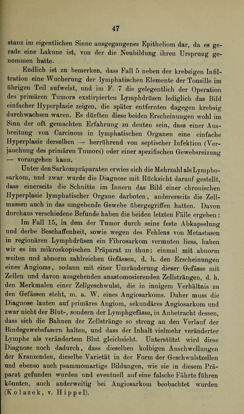 stanz im eigentlichen Sinne ansgegangenes Epitheliom dar, da es ge¬ rade eine Lakune ist, von der die Neubildung ihren Ursprung ge¬ nommen hatte. Endlich ist zu bemerken, dass Fall 5 neben der krebsigen Infil¬ tration eine Wucherung der lymphatischen Elemente der Tonsille im übrigen Teil aufweist, und im F. 7 die gelegentlich der Operation des primären Tumors exstirpierten Lymphdrüsen lediglich das Bild einfacher Hyperplasie zeigen, die später entfernten dagegen krebsig durchwachsen waren. Es dürften diese beiden Erscheinungen wohl im Sinn der oft gemachten Erfahrung zu deuten sein, dass einer Aus¬ breitung von Carcinom in lymphatischen Organen eine einfache Hyperplasie derselben — herrührend von septischer Infektion (Ver¬ jauchung des primären Tumors) oder einer spezifischen Gewebsreizung — voran gehen kann. Unter den Sarkompräparaten erwies sich die Mehrzahl als Lympho¬ sarkom, und zwar wurde die Diagnose mit Rücksicht darauf gestellt, | dass einerseits die Schnitte im Innern das Bild einer chronischen Hyperplasie lymphatischer Organe darboten, andererseits die Zell¬ massen auch in das umgebende Gewebe übergegriffen hatten. Davon durchaus verschiedene Befunde haben die beiden letzten Fälle ergeben : Im Fall 15, in dem der Tumor durch seine feste Abkapselung und derbe Beschaffenheit, sowie wegen des Fehlens von Metastasen in regionären Lymphdrüsen ein Fibrosarkom vermuten liess, haben wir es im mikroskopischen Präparat zu tliun: einmal mit abnorm weiten und abnorm zahlreichen Gefässen, d. h. den Erscheinungen eines Angioms, sodann mit einer Umränderung dieser Gefässe mit Zellen und davon ausgehenden anastomosierenden Zellsträngen, d. h. den Merkmalen einer Zellgeschwulst, die in innigem Verhältnis zu den Gefässen steht, m. a. W. eines Angiosarkoms. Daher muss die Diagnose lauten auf primäres Angiom, sekundäres Angiosarkom und zwar nicht der Blut-, sondern der Lymphgefässe, in Anbetracht dessen, dass sich die Bahnen der Zellstränge so streng an den Verlauf der Bindegewebsfasern halten, und dass der Inhalt vielmehr veränderter Lymphe als verändertem Blut gleichsieht. Unterstützt wird diese Diagnose noch dadurch, dass dieselben kolbigen Anschwellungen der Kranzenden, dieselbe Varietät in der Form der Geschwulstzellen und ebenso auch psammomartige Bildungen, wie sie in diesem Prä¬ parat gefunden wurden und eventuell auf eine falsche Fährte führen könnten, auch anderweitig bei Angiosarkom beobachtet wurden (Kolazek, v. Hippel).