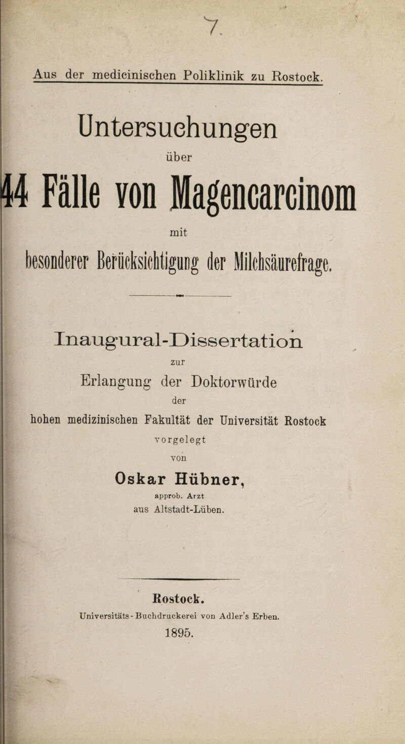 7. Aus der medicinischen Poliklinik zu Rostock. Untersuchungen über 44 Fälle von Magencarcinom mit 1 t ; besonderer Berücksichtigung der Milchsäurefrage. Inaugural-Dissertation zur Erlangung der Doktorwürde der hohen medizinischen Fakultät der Universität Rostock vorgelegt von Oskar Hübner, approb. Arzt aus Altstadt-Lüben. Rostock. Universitäts-Buchdruckerei von Adler’s Erben. 1895.