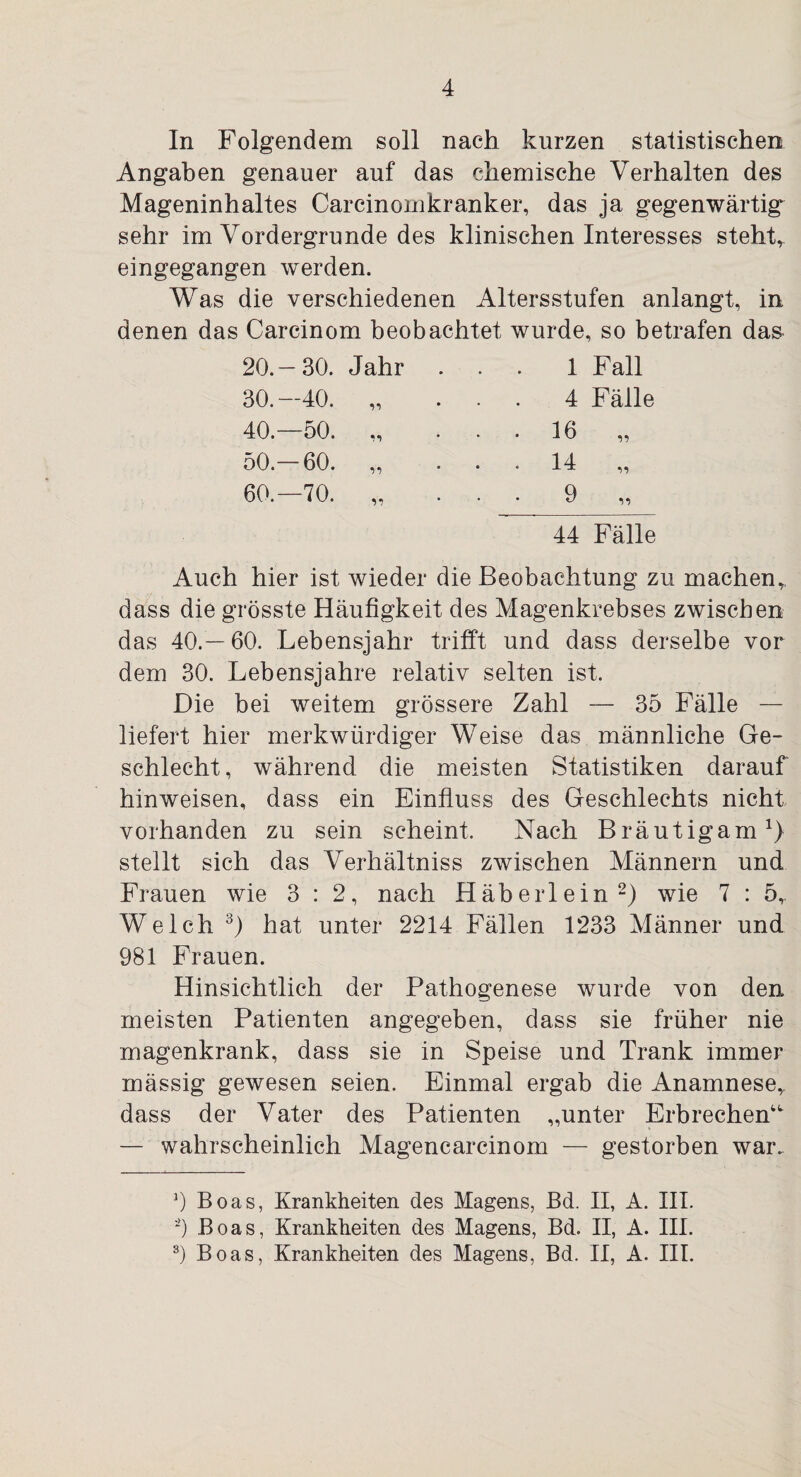 In Folgendem soll nach kurzen statistischen Angaben genauer auf das chemische Verhalten des Mageninhaltes Carcinomkranker, das ja gegenwärtig sehr im Vordergründe des klinischen Interesses steht,, eingegangen werden. Was die verschiedenen Altersstufen anlangt, in denen das Carcinom beobachtet wurde, so betrafen das- 20.—30. Jahr 30.—40. „ 40.—50. „ 50.—60. „ 60.—70. „ 1 Fall 4 Fälle 16 14 9 44 Fälle Auch hier ist wieder die Beobachtung zu machen,, dass die grösste Häufigkeit des Magenkrebses zwischen das 40.—60. Lebensjahr trifft und dass derselbe vor dem 30. Lebensjahre relativ selten ist. Die bei weitem grössere Zahl — 35 Fälle — liefert hier merkwürdiger Weise das männliche Ge¬ schlecht , während die meisten Statistiken darauf hinweisen, dass ein Einfluss des Geschlechts nicht vorhanden zu sein scheint. Nach Bräutigam1) stellt sich das Verhältniss zwischen Männern und Frauen wie 3 : 2, nach Häberlein2) wie 7 : 5r Welch 3) hat unter 2214 Fällen 1233 Männer und 981 Frauen. Hinsichtlich der Pathogenese wurde von den meisten Patienten angegeben, dass sie früher nie magenkrank, dass sie in Speise und Trank immer mässig gewesen seien. Einmal ergab die Anamnese,, dass der Vater des Patienten „unter Erbrechen“ — wahrscheinlich Magencarcinom — gestorben war. 0 Boas, Krankheiten des Magens, Bd. II, A. III. -) Boas, Krankheiten des Magens, Bd. II, A. III. 3) Boas, Krankheiten des Magens, Bd. II, A. III.