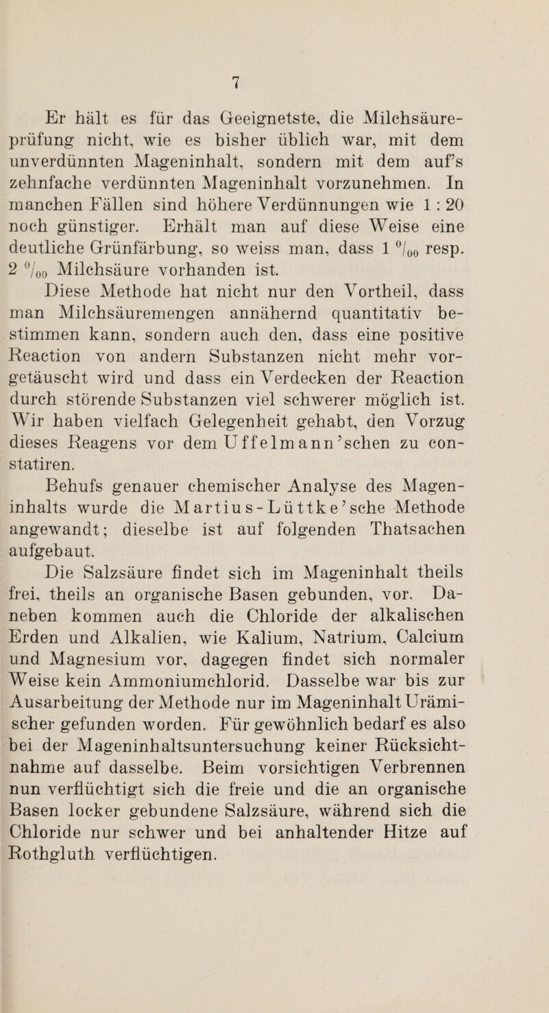 Er hält es für das Geeignetste, die Milchsäure¬ prüfung nicht, wie es bisher üblich war, mit dem unverdünnten Mageninhalt, sondern mit dem aufs zehnfache verdünnten Mageninhalt vorzunehmen. In manchen Fällen sind höhere Verdünnungen wie 1 : 20 noch günstiger. Erhält man auf diese Weise eine deutliche Grünfärbung, so weiss man, dass 1 °/00 resp. 2 %o Milchsäure vorhanden ist. Diese Methode hat nicht nur den Vortheil, dass man Milchsäuremengen annähernd quantitativ be¬ stimmen kann, sondern auch den, dass eine positive Reaction von andern Substanzen nicht mehr vor¬ getäuscht wird und dass ein Verdecken der Reaction durch störende Substanzen viel schwerer möglich ist. Wir haben vielfach Gelegenheit gehabt, den Vorzug dieses Reagens vor dem Uffelmann7sehen zu con- statiren. Behufs genauer chemischer Analyse des Magen¬ inhalts wurde die Martius-Lüttke’sehe Methode angewandt; dieselbe ist auf folgenden Thatsachen aufgebaut. Die Salzsäure findet sich im Mageninhalt theils frei, theils an organische Basen gebunden, vor. Da¬ neben kommen auch die Chloride der alkalischen Erden und Alkalien, wie Kalium, Natrium, Calcium und Magnesium vor, dagegen findet sich normaler Weise kein Ammoniumchlorid. Dasselbe war bis zur Ausarbeitung der Methode nur im Mageninhalt Urämi¬ scher gefunden worden. Für gewöhnlich bedarf es also bei der Mageninhaltsuntersuchung keiner Rücksicht¬ nahme auf dasselbe. Beim vorsichtigen Verbrennen nun verflüchtigt sich die freie und die an organische Basen locker gebundene Salzsäure, während sich die Chloride nur schwer und bei anhaltender Hitze auf Rothgluth verflüchtigen.