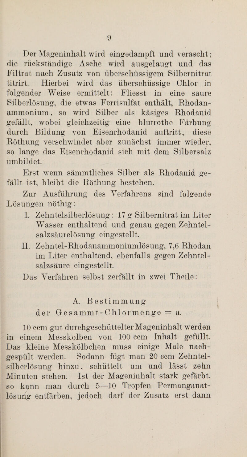 Der Mageninhalt wird eingedampft und verascht; die rückständige Asche wird ausgelaugt und das Filtrat nach Zusatz von überschüssigem Silbernitrat titrirt. Hierbei wird das überschüssige Chlor in folgender Weise ermittelt: Fliesst in eine saure Silberlösung, die etwas Ferrisulfat enthält, Rhodan¬ ammonium, so wird Silber als käsiges Rhodanid gefällt, wobei gleichzeitig eine blutrothe Färbung durch Bildung von Eisenrhodanid auftritt, diese Röthung verschwindet aber zunächst immer wieder, so lange das Eisenrhodanid sich mit dem Silbersalz umbildet. Erst wenn sämmtliches Silber als Rhodanid ge¬ fällt ist, bleibt die Röthung bestehen. Zur Ausführung des Verfahrens sind folgende Lösungen nöthig: I. Zehntelsilberlösung: 17 g Silbernitrat im Liter Wasser enthaltend und genau gegen Zehntel¬ salzsäurelösung eingestellt. II. Zehntel-Rhodanammoniumlösung, 7,6 Rhodan im Liter enthaltend, ebenfalls gegen Zehntel¬ salzsäure eingestellt. Das Verfahren selbst zerfällt in zwei Theile: A. Bestimmung der Gesammt -Chiormenge — a. 10 ccm gut durchgeschüttelter Mageninhalt werden in einem Messkolben von 100 ccm Inhalt gefüllt. Das kleine Messkölbchen muss einige Male nach¬ gespült werden. Sodann fügt man 20 ccm Zehntel¬ silberlösung hinzu, schüttelt um und lässt zehn Minuten stehen. Ist der Mageninhalt stark gefärbt, so kgnn man durch 5—10 Tropfen Permanganat- lösurig entfärben, jedoch darf der Zusatz erst dann