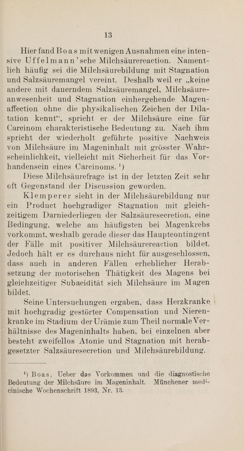 Hier fand Boas mit wenigen Ausnahmen eine inten¬ sive Uffelmann’sehe Milchsäurereaction. Nament¬ lich häufig sei die Milchsäurebildung mit Stagnation und Salzsäuremangel vereint. Deshalb weil er „keine andere mit dauerndem Salzsäuremangel, Milchsäure¬ anwesenheit und Stagnation einhergehende Magen- affection ohne die physikalischen Zeichen der Dila¬ tation kennt'', spricht er der Milchsäure eine für Carcinom charakteristische Bedeutung zu. Nach ihm spricht der wiederholt geführte positive Nachweis von Milchsäure im Mageninhalt mit grösster Wahr¬ scheinlichkeit, vielleicht mit Sicherheit für das Vor¬ handensein eines Carcinoms. ]) Diese Milchsäurefrage ist in der letzten Zeit sehr oft Gegenstand der Discussion geworden. Klemperer sieht in der Milchsäurebildung nur ein Product hochgradiger Stagnation mit gleich¬ zeitigem Darniederliegen der Salzsäuresecretion, eine Bedingung, welche am häufigsten bei Magenkrebs vorkommt, weshalb gerade dieser das Hauptcontingent der Fälle mit positiver Milchsäurereaction bildet. Jedoch hält er es durchaus nicht für ausgeschlossen, dass auch in anderen Fällen erheblicher Herab¬ setzung der motorischen Thätigkeit des Magens bei gleichzeitiger Subacidität sich Milchsäure im Magen bildet. Seine Untersuchungen ergaben, dass Herzkranke, mit hochgradig gestörter Compensation und Nieren¬ kranke im Stadium der Urämie zum Theil normale Ver¬ hältnisse des Mageninhalts haben, bei einzelnen aber besteht zweifellos Atonie und Stagnation mit herab¬ gesetzter Salzsäuresecretion und Milchsäurebildung. r) Boas, Ueber das Vorkommen und die diagnostische Bedeutung der Milchsäure im Mageninhalt. Münchener med1'- cinische Wochenschrift 1893, Nr. 13.