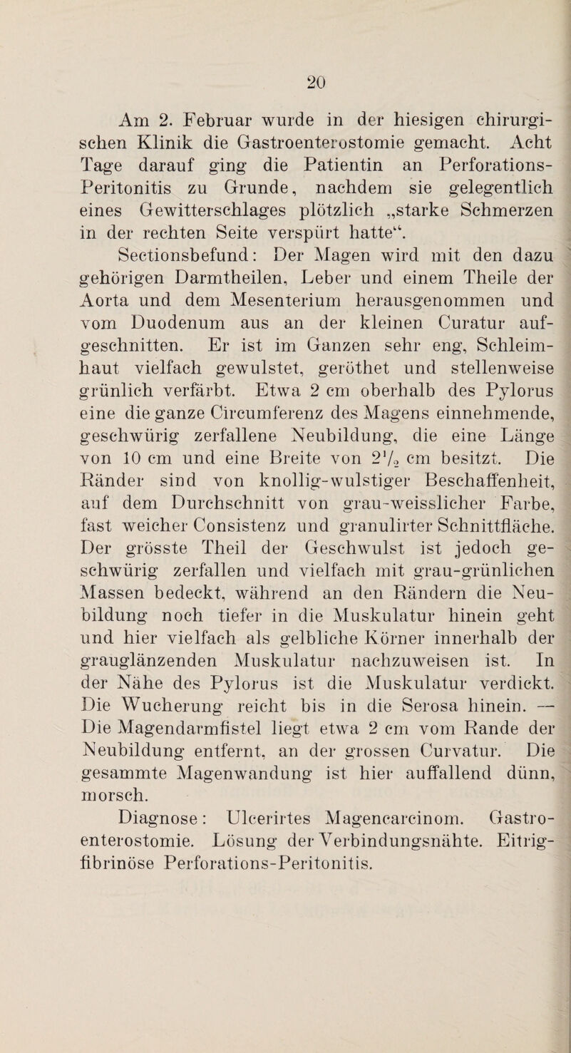 Am 2. Februar wurde in der hiesigen chirurgi¬ schen Klinik die Gastroenterostomie gemacht. Acht Tage darauf ging die Patientin an Perforations- Peritonitis zu Grunde, nachdem sie gelegentlich eines Gewitterschlages plötzlich „starke Schmerzen in der rechten Seite verspürt hatte'4. Sectionsbefund: Der Magen wird mit den dazu gehörigen Darmtheilen, Leber und einem Theile der Aorta und dem Mesenterium herausgenommen und vom Duodenum aus an der kleinen Curatur auf¬ geschnitten. Er ist im Ganzen sehr eng, Schleim¬ haut vielfach gewulstet, geröthet und stellenweise grünlich verfärbt. Etwa 2 cm oberhalb des Pylorus eine die ganze Circumferenz des Magens einnehmende, gesehwürig zerfallene Neubildung, die eine Länge von 10 cm und eine Breite von 2'/-2 cm besitzt. Die Ränder sind von knollig-wulstiger Beschaffenheit, auf dem Durchschnitt von grau-weisslicher Farbe, fast weicher Consistenz und granulirter Schnittfläche. Der grösste Theil der Geschwulst ist jedoch ge- schwürig zerfallen und vielfach mit grau-grünlichen Massen bedeckt, während an den Rändern die Neu¬ bildung noch tiefer in die Muskulatur hinein geht und hier vielfach als gelbliche Körner innerhalb der grauglänzenden Muskulatur nachzuweisen ist. In der Nähe des Pylorus ist die Muskulatur verdickt. Die Wucherung reicht bis in die Serosa hinein. — Die Magendarmfistel liegt etwa 2 cm vom Rande der Neubildung entfernt, an der grossen Curvatur. Die gesammte Magenwandung ist hier auffallend dünn, morsch. Diagnose: Ulcerirtes Magencarcinom. Gastro¬ enterostomie. Lösung der Verbindungsnähte. Eitrig¬ fibrinöse Perforations-Peritonitis.