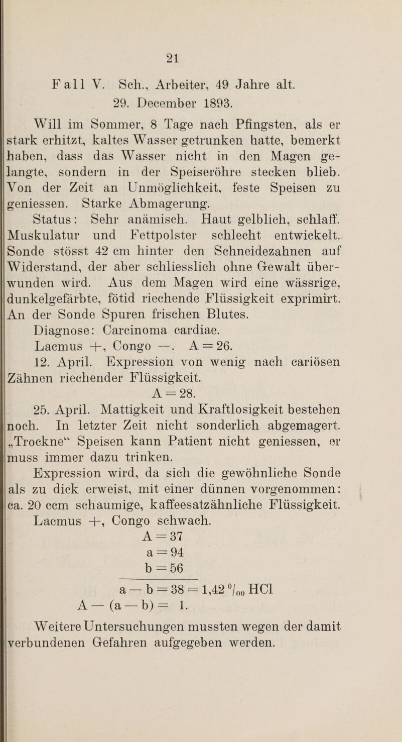 Fall V. Scli., Arbeiter, 49 Jahre alt. 29. December 1893. Will im Sommer, 8 Tage nach Pfingsten, als er stark erhitzt, kaltes Wasser getrunken hatte, bemerkt haben, dass das Wasser nicht in den Magen ge¬ langte, sondern in der Speiseröhre stecken blieb. Von der Zeit an Unmöglichkeit, feste Speisen zu geniessen. Starke Abmagerung. Status: Sehr anämisch. Haut gelblich, schlaff. Muskulatur und Fettpolster schlecht entwickelt. Sonde stösst 42 cm hinter den Schneidezahnen auf Widerstand, der aber schliesslich ohne Gewalt über¬ wunden wird. Aus dem Magen wird eine wässrige, dunkelgefärbte, fötid riechende Flüssigkeit exprimirt. An der Sonde Spuren frischen Blutes. Diagnose: Carcinoma cardiae. Lacmus +, Congo —. A —26. 12. April. Expression von wenig nach cariösen Zähnen riechender Flüssigkeit. A = 28. 25. April. Mattigkeit und Kraftlosigkeit bestehen noch. In letzter Zeit nicht sonderlich abgemagert. „Trockne“ Speisen kann Patient nicht geniessen, er muss immer dazu trinken. Expression wird, da sich die gewöhnliche Sonde als zu dick erweist, mit einer dünnen vorgenommen: ca. 20 ccm schaumige, kaffeesatzähnliche Flüssigkeit. Lacmus +, Congo schwach. A = 37 a = 94 b = 56 a —b = 38 = l,42°/00HCl A— (a —b)= 1. Weitere Untersuchungen mussten wegen der damit verbundenen Gefahren aufgegeben werden.