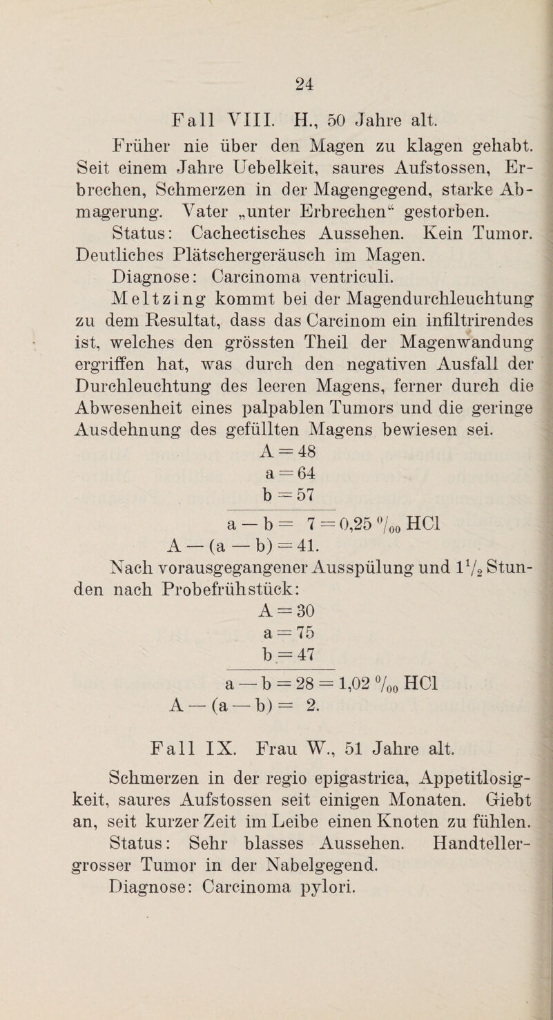 Fall VIII. H., 50 Jahre alt. Früher nie über den Magen zu klagen gehabt. Seit einem Jahre Uebelkeit, saures Aufstossen, Er¬ brechen, Schmerzen in der Magengegend, starke Ab¬ magerung. Vater „unter Erbrechen“ gestorben. Status: Cachectisches Aussehen. Kein Tumor. Deutliches Plätschergeräusch im Magen. Diagnose: Carcinoma ventriculi. Meltzing kommt bei der Magendurchleuchtung zu dem Resultat, dass das Carcinom ein infiltrirendes ist, welches den grössten Theil der Magenwandung ergriffen hat, was durch den negativen Ausfall der Durchleuchtung des leeren Magens, ferner durch die Abwesenheit eines palpablen Tumors und die geringe Ausdehnung des gefüllten Magens bewiesen sei. A = 48 a = 64 b = 57 a — b — 7 = 0,25 °/00 HCl A — (a — b) = 41. Nach vorausgegangener Ausspülung und 11/2 Stun¬ den nach Probefrühstück: A = 30 a = 75 b = 47 a — b = 28 = 1,02 %o HCl A — (a — b) = 2. Fall IX. Frau W., 51 Jahre alt. Schmerzen in der regio epigastrica, Appetitlosig¬ keit, saures Aufstossen seit einigen Monaten. Giebt an, seit kurzer Zeit im Leibe einen Knoten zu fühlen. Status: Sehr blasses Aussehen. Handteller¬ grosser Tumor in der Nabelgegend. Diagnose: Carcinoma pylori.