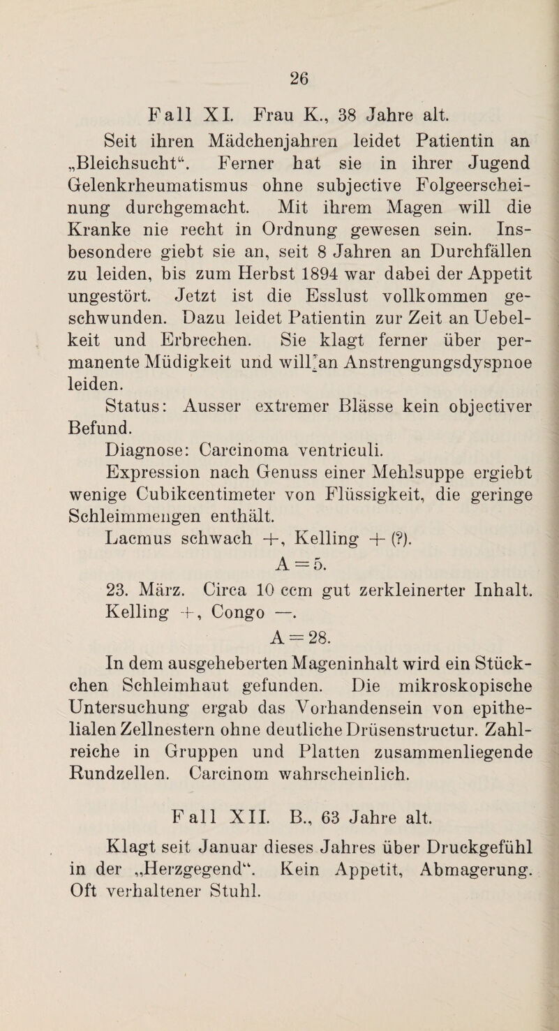 Fall XI. Frau K., 38 Jahre alt. Seit ihren Mädchenjahren leidet Patientin an „Bleichsucht“. Ferner hat sie in ihrer Jugend Gelenkrheumatismus ohne subjective Folgeerschei¬ nung durchgemacht. Mit ihrem Magen will die Kranke nie recht in Ordnung gewesen sein. Ins¬ besondere giebt sie an, seit 8 Jahren an Durchfällen zu leiden, bis zum Herbst 1894 war dabei der Appetit ungestört. Jetzt ist die Esslust vollkommen ge¬ schwunden. Dazu leidet Patientin zur Zeit an Uebel- keit und Erbrechen. Sie klagt ferner über per¬ manente Müdigkeit und wilFan Anstrengungsdyspnoe leiden. Status: Ausser extremer Blässe kein objectiver Befund. Diagnose: Carcinoma ventriculi. Expression nach Genuss einer Mehlsuppe ergiebt wenige Cubikcentimeter von Flüssigkeit, die geringe Schleimmengen enthält. Lacmus schwach +, Kelling 4- (?). A = 5. 23. März. Circa 10 ccm gut zerkleinerter Inhalt. Kelling -f, Congo —. A — 28. In dem ausgeheberten Mageninhalt wird ein Stück¬ chen Schleimhaut gefunden. Die mikroskopische Untersuchung ergab das Vorhandensein von epithe¬ lialen Zellnestern ohne deutliche Driisenstructur. Zahl¬ reiche in Gruppen und Platten zusammenliegende Rundzellen. Carcinom wahrscheinlich. Fall XII. B., 63 Jahre alt. Klagt seit Januar dieses Jahres über Druckgefühl in der „Herzgegend. Kein Appetit, Abmagerung. Oft verhaltener Stuhl.