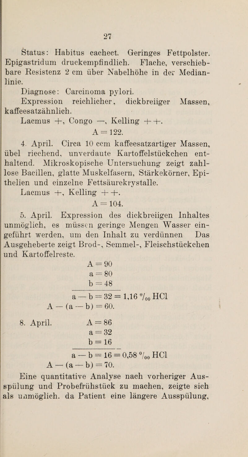 Status: Habitus cachect. Geringes Fettpolster. Epigastridum druckempfindlich. Flache, verschieb¬ bare Resistenz 2 cm über Nabelhöhe in der Median¬ linie. Diagnose: Carcinoma pylori. Expression reichlicher, dickbreiiger Massen, kaffeesatzähnlich. Lacmus Congo —, Kelling -f- -K A = 122. 4. April. Circa 10 ccm kaffeesatzartiger Massen, übel riechend, unverdaute Kartoffelstückchen ent¬ haltend. Mikroskopische Untersuchung zeigt zahl¬ lose Bacillen, glatte Muskelfasern, Stärkekörner, Epi- thelien und einzelne Fettsäurekrystalle. Lacmus 4-, Kelling + -K A = 104. 5. April. Expression des dickbreiigen Inhaltes unmöglich, es müssen geringe Mengen Wasser ein¬ geführt werden, um den Inhalt zu verdünnen Das Ausgeheberte zeigt Brod-, Semmel-, Fleischstückchen und Kartoffelreste. A = 90 a = 80 b = 48 a — b = 32 = 1,16 °/oo HCl A — (a — b) = 60. 8. April. A = 86 a = 32 b = 16 a — b = 16 = 0,58 °/00 HCl A — (a — b) = 70. Eine quantitative Analyse nach vorheriger Aus¬ spülung und Probefrühstück zu machen, zeigte sich als Uiimöglich. da Patient eine längere Ausspülung,