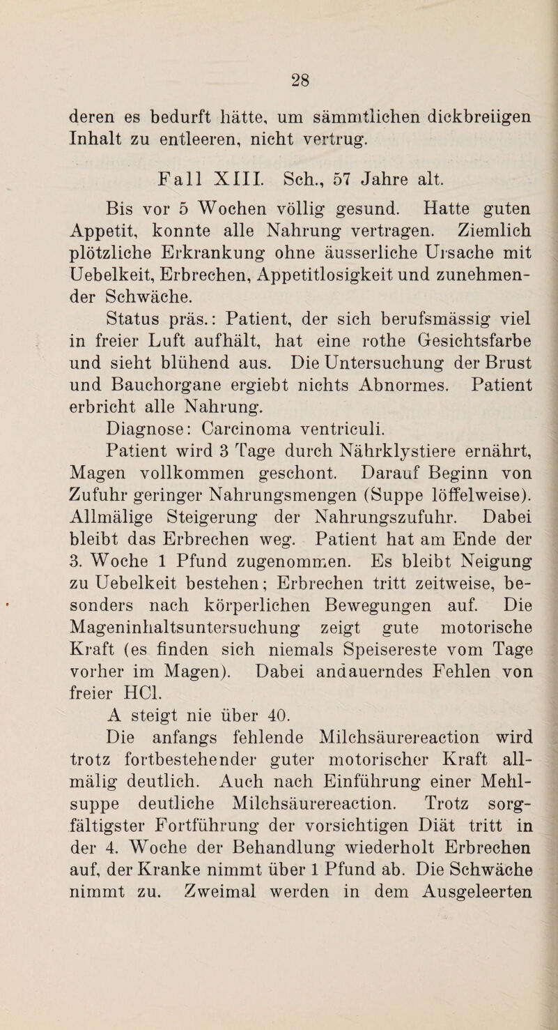 deren es bedurft hätte, um sämmtlichen dickbreiigen Inhalt zu entleeren, nicht vertrug. Fall XIII. Sch., 57 Jahre alt. Bis vor 5 Wochen völlig gesund. Hatte guten Appetit, konnte alle Nahrung vertragen. Ziemlich plötzliche Erkrankung ohne äusserliche Ursache mit Uebelkeit, Erbrechen, Appetitlosigkeit und zunehmen¬ der Schwäche. Status präs.: Patient, der sich berufsmässig viel in freier Luft aufhält, hat eine rothe Gesichtsfarbe und sieht blühend aus. Die Untersuchung der Brust und Bauchorgane ergiebt nichts Abnormes. Patient erbricht alle Nahrung. Diagnose: Carcinoma ventriculi. Patient wird 3 Tage durch Nährklystiere ernährt, Magen vollkommen geschont. Darauf Beginn von Zufuhr geringer Nahrungsmengen (Suppe löffelweise). Allmälige Steigerung der Nahrungszufuhr. Dabei bleibt das Erbrechen weg. Patient hat am Ende der 3. Woche 1 Pfund zugenommen. Es bleibt Neigung zu Uebelkeit bestehen; Erbrechen tritt zeitweise, be¬ sonders nach körperlichen Bewegungen auf. Die Mageninhaltsuntersuchung zeigt gute motorische Kraft (es finden sich niemals Speisereste vom Tage vorher im Magen). Dabei andauerndes Fehlen von freier HCl. A steigt nie über 40. Die anfangs fehlende Milchsäurereaction wird trotz fortbestehender guter motorischer Kraft all- mälig deutlich. Auch nach Einführung einer Mehl¬ suppe deutliche Milchsäurereaction. Trotz sorg¬ fältigster Fortführung der vorsichtigen Diät tritt in der 4. Woche der Behandlung wiederholt Erbrechen auf, der Kranke nimmt über 1 Pfund ab. Die Schwäche nimmt zu. Zweimal werden in dem Ausgeleerten