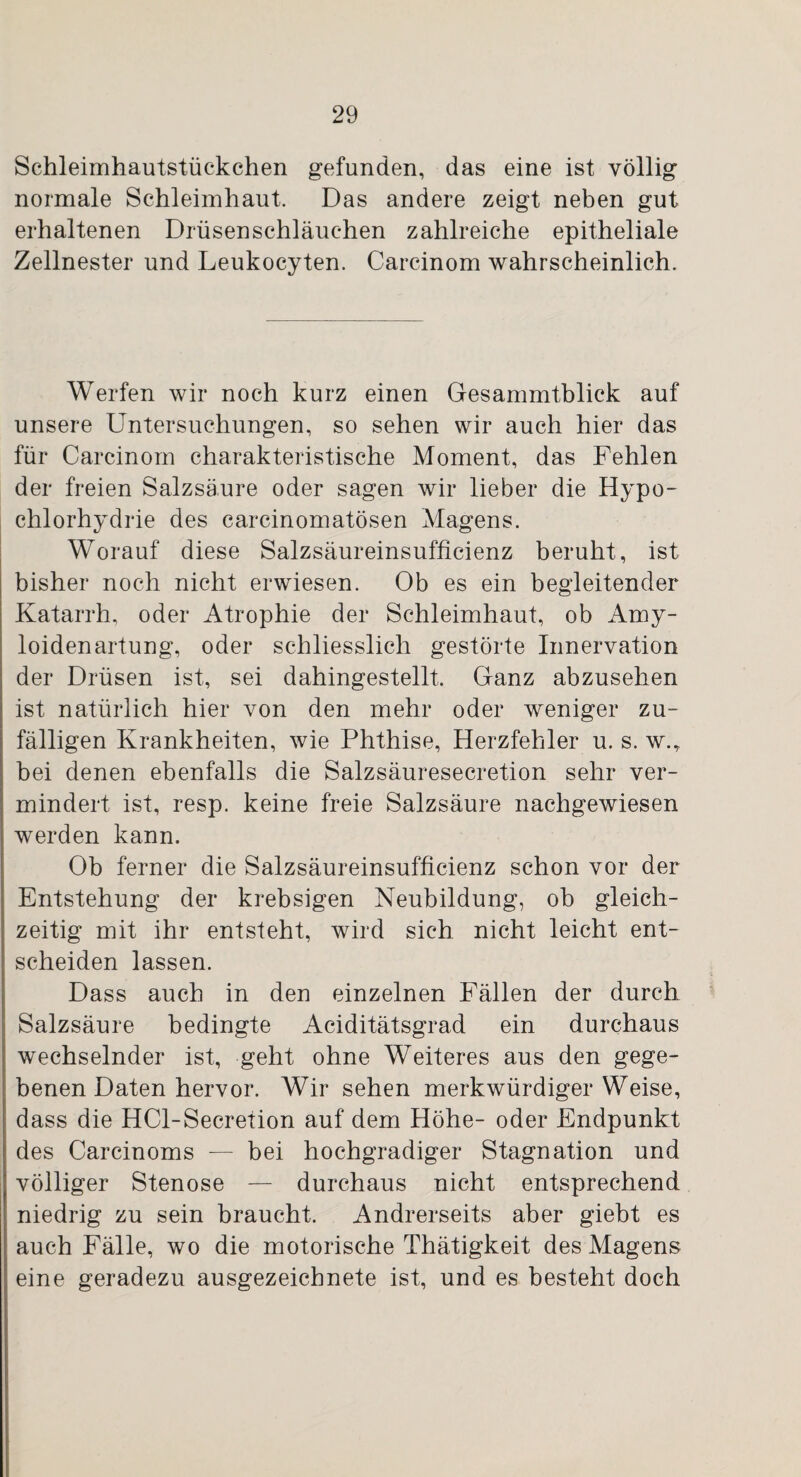 Schleimhautstückchen gefunden, das eine ist völlig normale Schleimhaut. Das andere zeigt neben gut erhaltenen Drüsenschläuchen zahlreiche epitheliale Zellnester und Leukocyten. Carcinom wahrscheinlich. Werfen wir noch kurz einen Gesammtblick auf unsere Untersuchungen, so sehen wir auch hier das für Carcinom charakteristische Moment, das Fehlen der freien Salzsäure oder sagen wir lieber die Hypo- chlorhydrie des carcinomatösen Magens. Worauf diese Salzsäureinsufficienz beruht, ist bisher noch nicht erwiesen. Ob es ein begleitender Katarrh, oder Atrophie der Schleimhaut, ob Amy- loidenartung, oder schliesslich gestörte Innervation der Drüsen ist, sei dahingestellt. Ganz abzusehen ist natürlich hier von den mehr oder weniger zu¬ fälligen Krankheiten, wie Phthise, Herzfehler u. s. w.,. bei denen ebenfalls die Salzsäuresecretion sehr ver¬ mindert ist, resp. keine freie Salzsäure nachgewiesen werden kann. Ob ferner die Salzsäureinsufficienz schon vor der Entstehung der krebsigen Neubildung, ob gleich¬ zeitig mit ihr entsteht, wird sich nicht leicht ent¬ scheiden lassen. Dass auch in den einzelnen Fällen der durch Salzsäure bedingte Aciditätsgrad ein durchaus wechselnder ist, geht ohne Weiteres aus den gege¬ benen Daten hervor. Wir sehen merkwürdigerweise, dass die HCl-Secretion auf dem Höhe- oder Endpunkt des Carcinoms — bei hochgradiger Stagnation und völliger Stenose — durchaus nicht entsprechend niedrig zu sein braucht. Andrerseits aber giebt es auch Fälle, wo die motorische Thätigkeit des Magens eine geradezu ausgezeichnete ist, und es besteht doch