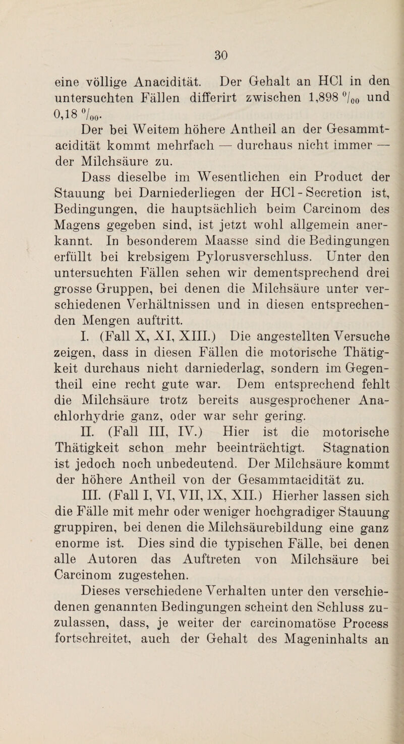 eine völlige Anacidität. Der Gehalt an HCl in den untersuchten Fällen differirt zwischen 1,898 °/00 und 0,18 °/00. Der bei Weitem höhere Antheil an der Gesammt- acidität kommt mehrfach — durchaus nicht immer — der Milchsäure zu. Dass dieselbe im Wesentlichen ein Product der Stauung bei Darniederliegen der HCl-Secretion ist, Bedingungen, die hauptsächlich beim Carcinom des Magens gegeben sind, ist jetzt wohl allgemein aner¬ kannt. In besonderem Maasse sind die Bedingungen erfüllt bei krebsigem Pylorusverschluss. Unter den untersuchten Fällen sehen wir dementsprechend drei grosse Gruppen, bei denen die Milchsäure unter ver¬ schiedenen Verhältnissen und in diesen entsprechen¬ den Mengen auftritt. I. (Fall X, AI, XIII.) Die angestellten Versuche zeigen, dass in diesen Fällen die motorische Thätig- keit durchaus nicht darniederlag, sondern im Gegen- theil eine recht gute war. Dem entsprechend fehlt die Milchsäure trotz bereits ausgesprochener Ana- chlorhydrie ganz, oder war sehr gering. II. (Fall III, IV.) Hier ist die motorische Thätigkeit schon mehr beeinträchtigt. Stagnation ist jedoch noch unbedeutend. Der Milchsäure kommt der höhere Antheil von der Gesammtacidität zu. III. (Fall I, VI, VII, IX, XII.) Hierher lassen sich die Fälle mit mehr oder weniger hochgradiger Stauung gruppiren, bei denen die Milchsäurebildung eine ganz enorme ist. Dies sind die typischen Fälle, bei denen alle Autoren das Auftreten von Milchsäure bei Carcinom zugestehen. Dieses verschiedene Verhalten unter den verschie¬ denen genannten Bedingungen scheint den Schluss zu¬ zulassen, dass, je weiter der carcinomatöse Process fortschreitet, auch der Gehalt des Mageninhalts an