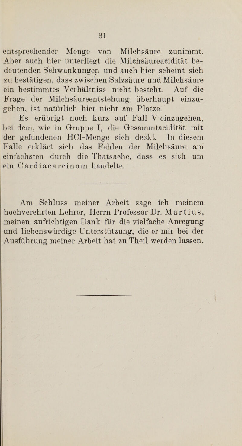 entsprechender Menge von Milchsäure zunimmt. Aber auch hier unterliegt die Milchsäureacidität be¬ deutenden Schwankungen und auch hier scheint sich zu bestätigen, dass zwischen Salzsäure und Milchsäure ein bestimmtes Verhältniss nicht besteht. Auf die Frage der Milchsäureentstehung überhaupt einzu¬ gehen, ist natürlich hier nicht am Platze. Es erübrigt noch kurz auf Fall V einzugehen, bei dem, wie in Gruppe I, die Gesammtacidität mit der gefundenen HCl-Menge sich deckt. In diesem Falle erklärt sich das Fehlen der Milchsäure am einfachsten durch die Thatsache, dass es sich um ein Cardiacarcinom handelte. Am Schluss meiner Arbeit sage ich meinem hochverehrten Lehrer, Herrn Professor Dr. Martius, meinen aufrichtigen Dank für die vielfache Anregung und liebenswürdige Unterstützung, die er mir bei der Ausführung meiner Arbeit hat zu Theil werden lassen.